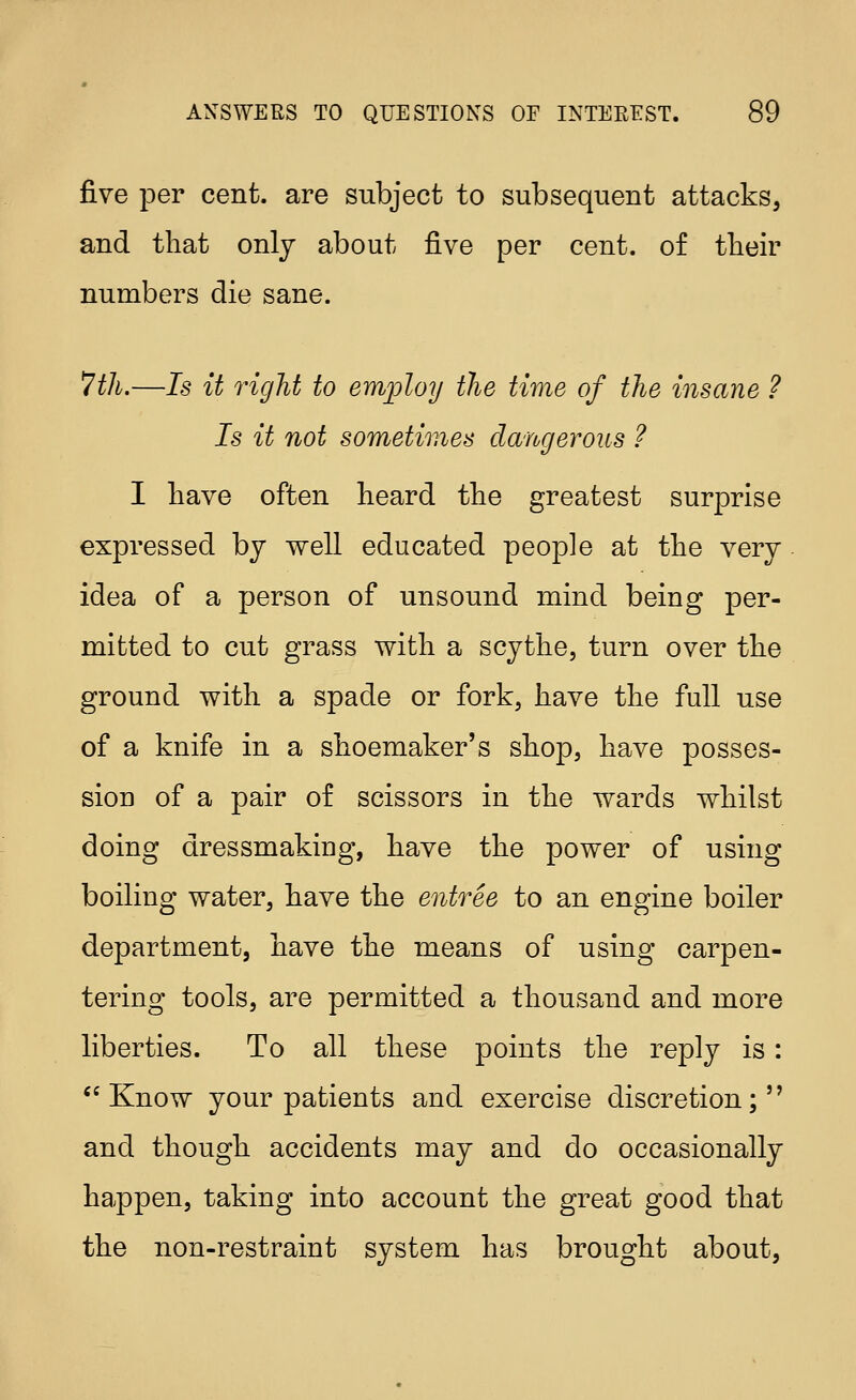 five per cent, are subject to subsequent attacks, and that only about five per cent, of their numbers die sane. Tth.—Is it right to employ the time of the insane ? Is it not sometimes dangerous ? I have often heard the greatest surprise expressed by well educated people at the very idea of a person of unsound mind being per- mitted to cut grass with a scythe, turn over the ground with a spade or fork, have the full use of a knife in a shoemaker's shop, have posses- sion of a pair of scissors in the wards whilst doing dressmaking, have the power of using boiling water, have the entree to an engine boiler department, have the means of using carpen- tering tools, are permitted a thousand and more liberties. To all these points the reply is: Know your patients and exercise discretion;'' and though accidents may and do occasionally happen, taking into account the great good that the non-restraint system has brought about,