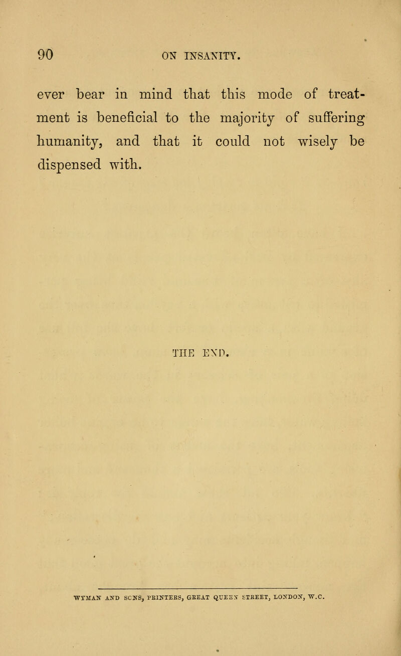 ever bear in mind tliat this mode of treat- ment is beneficial to the majority of suffering humanity, and that it could not wisely be dispensed with. THE EXD. ■WrMAN AND SCKS, PEINTERS, GEEAT QUEEN' ETBEET, LOXDO:^', W.C.