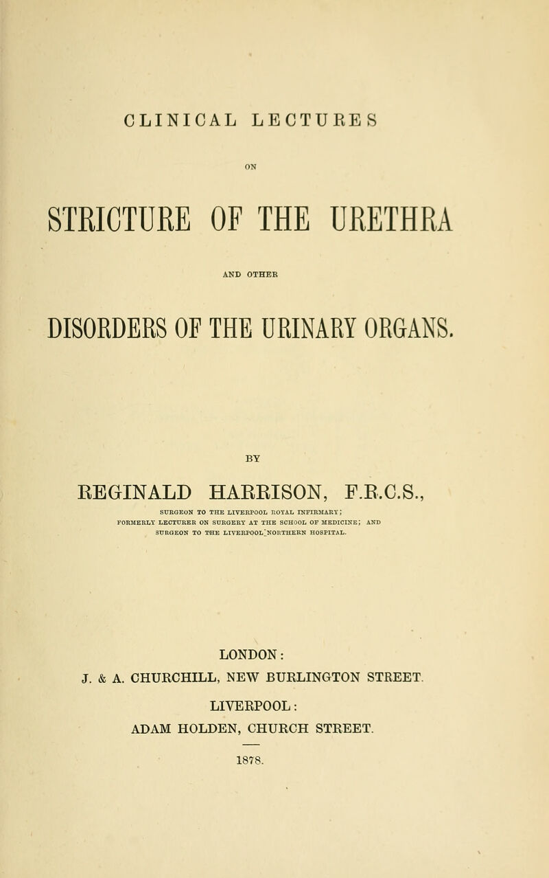 CLINICAL LECTURES STRICTURE OF THE URETHRA AND OTHER DISORDERS OF THE URINARY ORGANS. BY REGINALD HARRISON, F.R.C.S., SURGEON TO THE LIVERPOOL ROYAL INFIRMARY J FORMERLY LECTURER ON SURGERY AT THE SCHOOL OF MEDICINE J AND SURGEON TO THE LIVERPOOL'NORTHERN HOSPITAL. LONDON: J. & A. CHURCHILL, NEW BURLINGTON STREET LIVERPOOL: ADAM HOLDEN, CHURCH STREET. 1878.