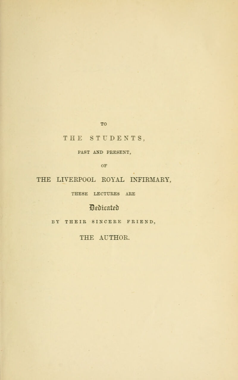 TO THE STUDENTS, PAST AND PRESENT, OF THE LIVERPOOL ROYAL INFIRMARY.. THESE LECTURES ATtF. SfMcatrtr BY THEIE SINCERE FRIEND. THE AUTHOR.