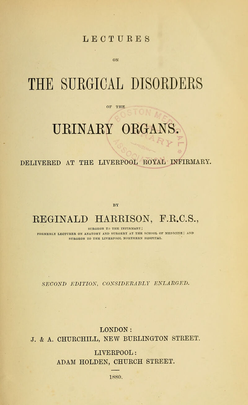 LECTURES THE SURGICAL DISORDERS URINARY ORGANS. DELIVERED AT THE LIVERPOOL ROYAL INFIRMARY. KEGINALD HAEEISON, F.E.C.S., SURGEON TO THE INFIRMARY; FORMERLY LECTURER ON ANATOMY AND SURGERY AT THE SCHOOL OF MEDICINE! AND SURGEON TO THE LIVERPOOL NORTHERN HOSPITAL. SECOND EDITION, CONSIDERABLY ENLARGED. LONDON: J. & A. CHURCHILL, NEW BURLINGTON STREET. LIVERPOOL: ADAM HOLDEN, CHURCH STREET. 1880.