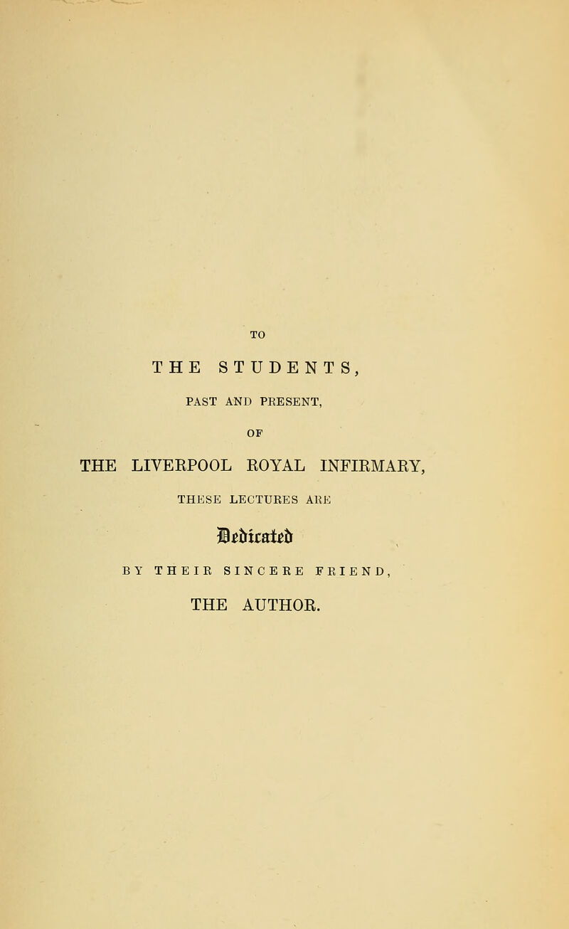 TO THE STUDENTS, PAST AND PRESENT, OF THE LIVERPOOL ROYAL INFIRMARY, THESE LECTURES ARE BY THEIR SINCERE FRIEND, THE AUTHOR.