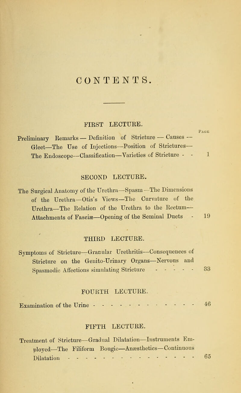 CONTENTS. FIRST LECTURE. Page Preliminary Remarks — Definition of Stricture — Causes — Gleet—The Use of Injections—Position of Strictures— The Endoscope—Classification—Varieties of Stricture - - 1 SECOND LECTURE. The Surgical Anatomy of the Urethra—Spasm —The Dimensions of the Urethra—Otis's Views—The Curvature of the Urethra—The Relation of the Urethra to the Rectum- Attachments of Fascia—Opening of the Seminal Ducts - 19 THIRD LECTURE. Symptoms of Stricture—Granular Urethritis—Consequences of Stricture on the Genito-Urinary Organs—Nervous and Spasmodic Affections simulating Stricture 33 FOURTH LECTURE. Examination of the Urine ±6 FIFTH LECTURE. Treatment of Stricture—Gradual Dilatation—Instruments Em- ployed—The Filiform Bougie—Anaesthetics—Continuous Dilatation 65