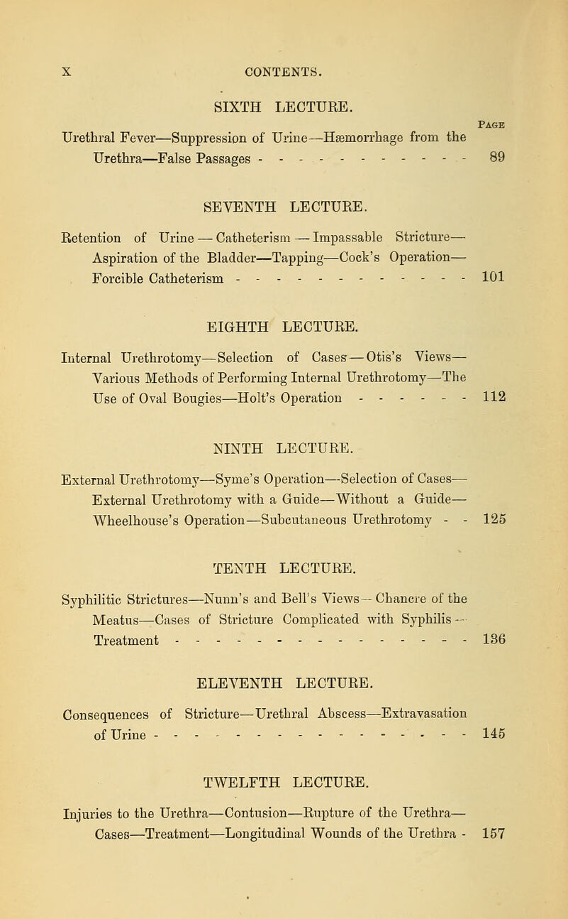 SIXTH LECTURE. Page Urethral Fever—Suppression of Urine—Haemorrhage from the Urethra—False Passages ----------- 89 SEVENTH LECTURE. Retention of Urine — Catheterism — Impassable Stricture— Aspiration of the Bladder—Tapping—Cock's Operation— Forcible Catheterism - - - - 101 EIGHTH LECTURE. Internal Urethrotomy—Selection of Cases—Otis's Views— Various Methods of Performing Internal Urethrotomy—The Use of Oval Bougies—Holt's Operation ------ 112 NINTH LECTURE. External Urethrotomy—Syme's Operation—Selection of Cases— External Urethrotomy with a Guide—Without a Guide— Wheelhouse's Operation—Subcutaneous Urethrotomy - - 125 TENTH LECTURE. Syphilitic Strictures—Nunn's and Bell's Views—Chancre of the Meatus—Cases of Stricture Complicated with Syphilis — Treatment - -- 136 ELEVENTH LECTURE. Consequences of Stricture—Urethral Abscess—Extravasation of Urine - - - 145 TWELFTH LECTURE. Injuries to the Urethra—Contusion—Rupture of the Urethra— Cases—Treatment—Longitudinal Wounds of the Uretbra - 157