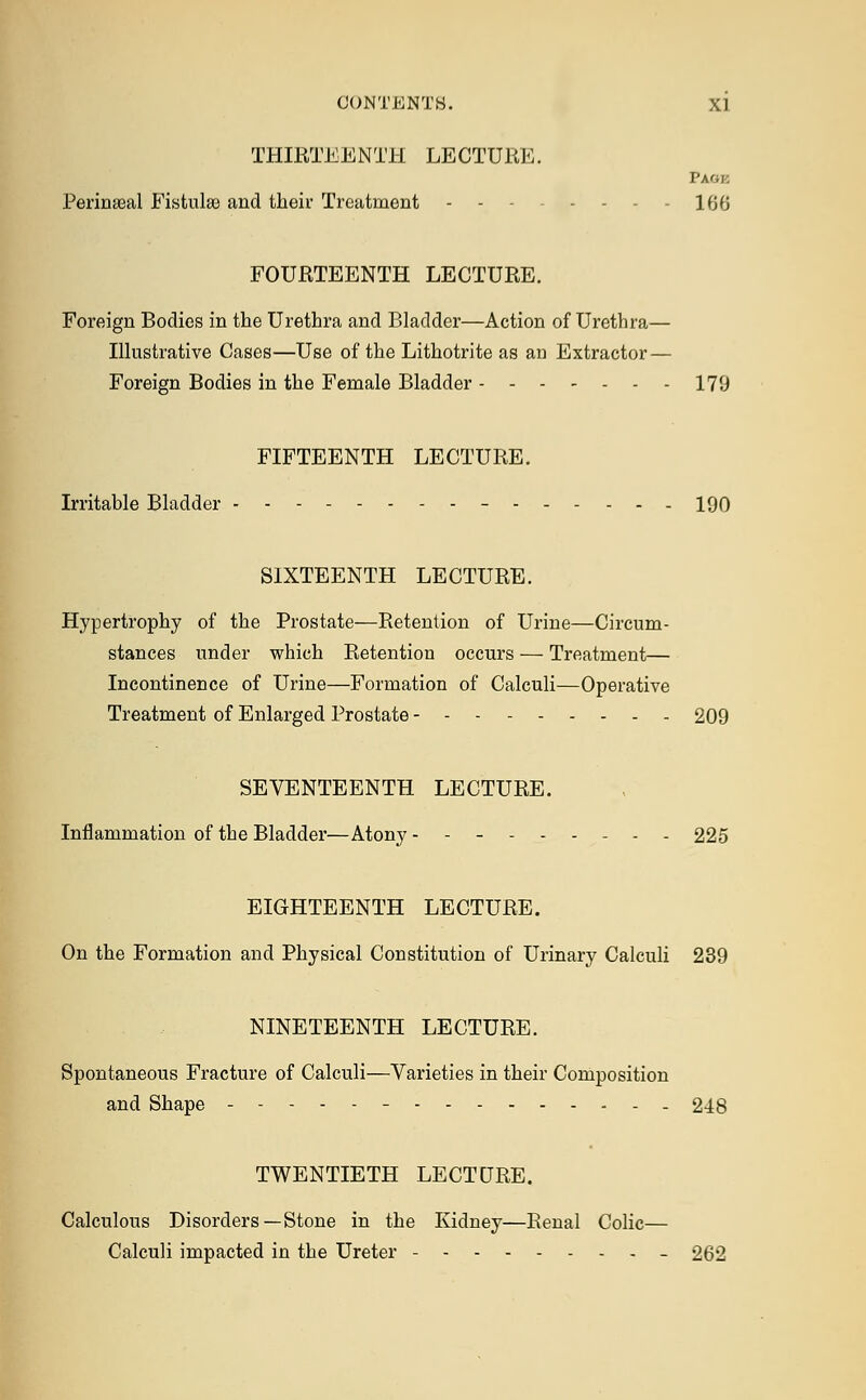 THIRTEENTH LECTURE. Page Perineal Fistulse and their Treatment - - 166 FOURTEENTH LECTURE. Foreign Bodies in the Urethra and Bladder—Action of Urethra— Illustrative Cases—Use of the Lithotrite as an Extractor — Foreign Bodies in the Female Bladder - 179 FIFTEENTH LECTURE. Irritable Bladder - 190 SIXTEENTH LECTURE. Hypertrophy of the Prostate—Retention of Urine—Circum- stances under which Retention occurs — Treatment— Incontinence of Urine—Formation of Calculi—Operative Treatment of Enlarged Prostate 209 SEVENTEENTH LECTURE. Inflammation of the Bladder—Atony 225 EIGHTEENTH LECTURE. On the Formation and Physical Constitution of Urinary Calculi 239 NINETEENTH LECTURE. Spontaneous Fracture of Calculi—Varieties in their Composition and Shape ------ 248 TWENTIETH LECTURE. Calculous Disorders—Stone in the Kidney—Renal Colic— Calculi impacted in the Ureter - - 262