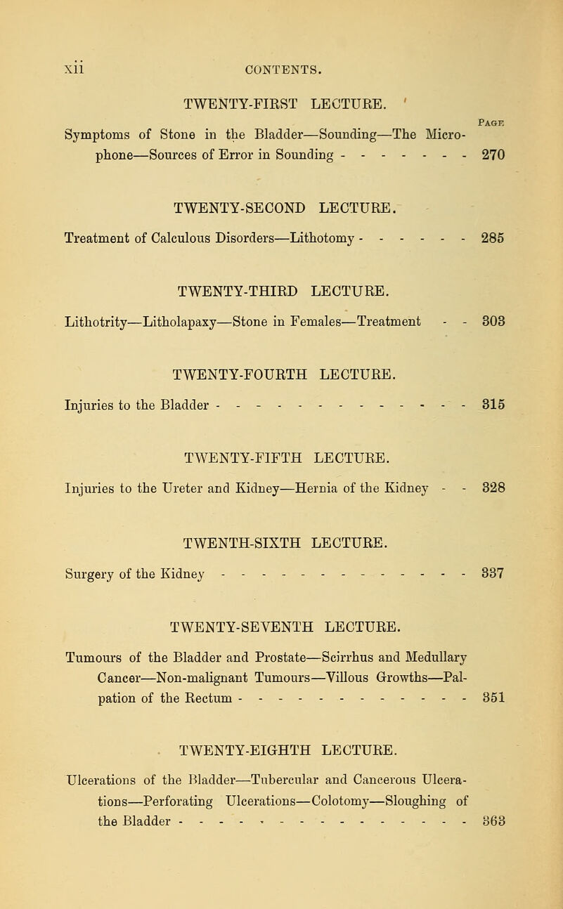 Xll CONTENTS. TWENTY-FIEST LECTURE. Page Symptoms of Stone in the Bladder—Sounding—The Micro- phone—Sources of Error in Sounding 270 TWENTY-SECOND LECTURE. Treatment of Calculous Disorders—Lithotomy 285 TWENTY-THIRD LECTURE. Lithotrity—Litholapaxy—Stone in Females—Treatment - - 303 TWENTY-FOURTH LECTURE. Injuries to the Bladder - - - 315 TWENTY-FIFTH LECTURE. Injuries to the Ureter and Kidney—Hernia of the Kidney - - 328 TWENTH-SIXTH LECTURE. Surgery of the Kidney - 337 TWENTY-SEVENTH LECTURE. Tumours of the Bladder and Prostate—Scirrhus and Medullary Cancer—Non-malignant Tumours—Villous Growths—Pal- pation of the Rectum 351 TWENTY-EIGHTH LECTURE. Ulcerations of the Bladder—Tubercular and Cancerous Ulcera- tions—Perforating Ulcerations—Colotomy—Sloughing of the Bladder 363