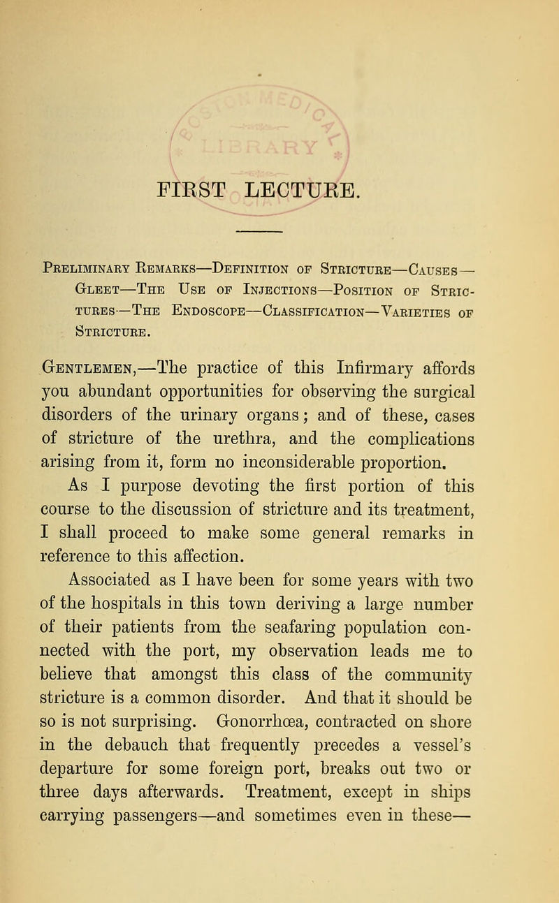 FIKST LECTUEE. Preliminary Eemarks—Definition of Stricture—Causes — Gleet—The Use of Injections—Position of Stric- tures—The Endoscope—Classification—Varieties of Stricture. Gentlemen,—The practice of this Infirmary affords you abundant opportunities for observing the surgical disorders of the urinary organs; and of these, cases of stricture of the urethra, and the complications arising from it, form no inconsiderable proportion. As I purpose devoting the first portion of this course to the discussion of stricture and its treatment, I shall proceed to make some general remarks in reference to this affection. Associated as I have been for some years with two of the hospitals in this town deriving a large number of their patieots from the seafaring population con- nected with the port, my observation leads me to believe that amongst this class of the community stricture is a common disorder. And that it should be so is not surprising. Gonorrhoea, contracted on shore in the debauch that frequently precedes a vessel's departure for some foreign port, breaks out two or three days afterwards. Treatment, except in ships carrying passengers—and sometimes even in these—