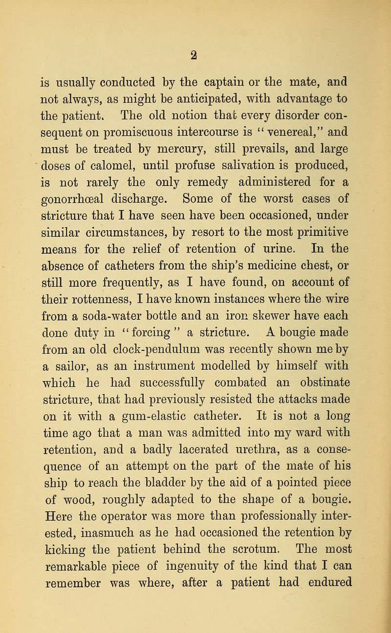 is usually conducted by the captain or the mate, and not always, as might be anticipated, with advantage to the patient. The old notion that every disorder con- sequent on promiscuous intercourse is  venereal, and must be treated by mercury, still prevails, and large doses of calomel, until profuse salivation is produced, is not rarely the only remedy administered for a gonorrhoeal discharge. Some of the worst cases of stricture that I have seen have been occasioned, under similar circumstances, by resort to the most primitive means for the relief of retention of urine. In the absence of catheters from the ship's medicine chest, or still more frequently, as I have found, on account of their rottenness, I have known instances where the wire from a soda-water bottle and an iron skewer have each done duty in forcing  a stricture. A bougie made from an old clock-pendulum was recently shown me by a sailor, as an instrument modelled by himself with which he had successfully combated an obstinate stricture, that had previously resisted the attacks made on it with a gum-elastic catheter. It is not a long time ago that a man was admitted into my ward with retention, and a badly lacerated urethra, as a conse- quence of an attempt on the part of the mate of his ship to reach the bladder by the aid of a pointed piece of wood, roughly adapted to the shape of a bougie. Here the operator was more than professionally inter- ested, inasmuch as he had occasioned the retention by kicking the patient behind the scrotum. The most remarkable piece of ingenuity of the kind that I can remember was where, after a patient had endured