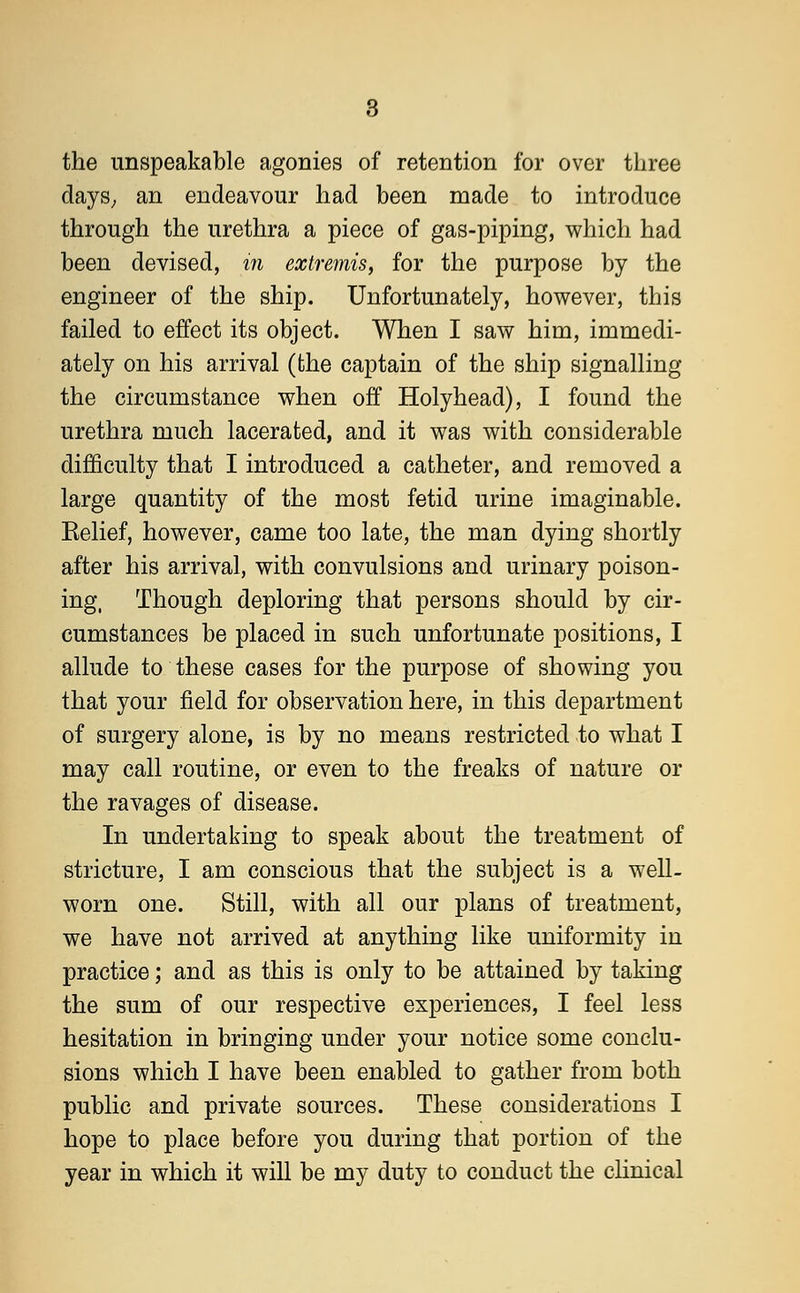 the unspeakable agonies of retention for over three days; an endeavour had been made to introduce through the urethra a piece of gas-piping, which had been devised, in extremis, for the purpose by the engineer of the ship. Unfortunately, however, this failed to effect its object. When I saw him, immedi- ately on his arrival (the captain of the ship signalling the circumstance when off Holyhead), I found the urethra much lacerated, and it was with considerable difficulty that I introduced a catheter, and removed a large quantity of the most fetid urine imaginable. Relief, however, came too late, the man dying shortly after his arrival, with convulsions and urinary poison- ing, Though deploring that persons should by cir- cumstances be placed in such unfortunate positions, I allude to these cases for the purpose of showing you that your field for observation here, in this department of surgery alone, is by no means restricted to what I may call routine, or even to the freaks of nature or the ravages of disease. In undertaking to speak about the treatment of stricture, I am conscious that the subject is a well- worn one. Still, with all our plans of treatment, we have not arrived at anything like uniformity in practice; and as this is only to be attained by taking the sum of our respective experiences, I feel less hesitation in bringing under your notice some conclu- sions which I have been enabled to gather from both public and private sources. These considerations I hope to place before you during that portion of the year in which it will be my duty to conduct the clinical