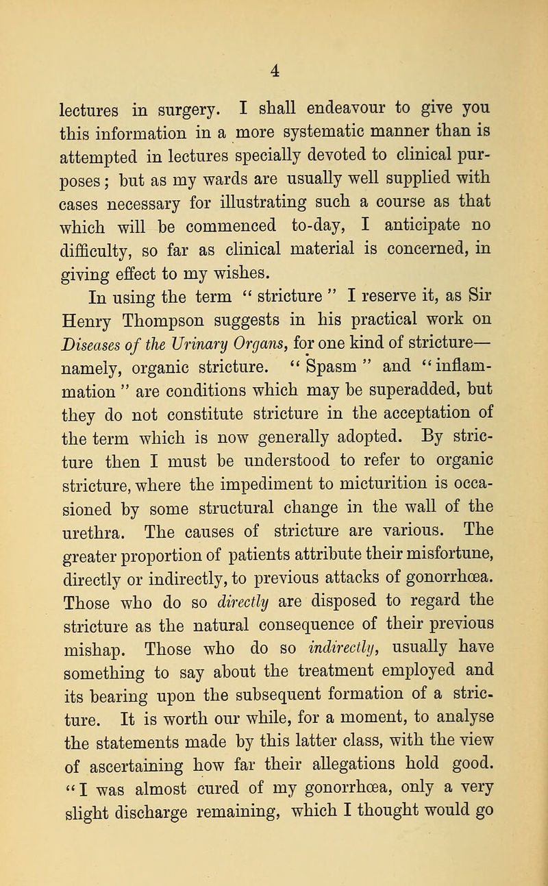 lectures in surgery. I shall endeavour to give you this information in a more systematic manner than is attempted in lectures specially devoted to clinical pur- poses ; but as my wards are usually well supplied with cases necessary for illustrating such a course as that which will be commenced to-day, I anticipate no difficulty, so far as clinical material is concerned, in giving effect to my wishes. In using the term  stricture  I reserve it, as Sir Henry Thompson suggests in his practical work on Diseases of the Urinary Organs, for one kind of stricture— namely, organic stricture. Spasm and inflam- mation  are conditions which may be superadded, but they do not constitute stricture in the acceptation of the term which is now generally adopted. By stric- ture then I must be understood to refer to organic stricture, where the impediment to micturition is occa- sioned by some structural change in the wall of the urethra. The causes of stricture are various. The greater proportion of patients attribute their misfortune, directly or indirectly, to previous attacks of gonorrhoea. Those who do so directly are disposed to regard the stricture as the natural consequence of their previous mishap. Those who do so indirectly, usually have something to say about the treatment employed and its bearing upon the subsequent formation of a stric- ture. It is worth our while, for a moment, to analyse the statements made by this latter class, with the view of ascertaining how far their allegations hold good.  I was almost cured of my gonorrhoea, only a very slight discharge remaining, which I thought would go