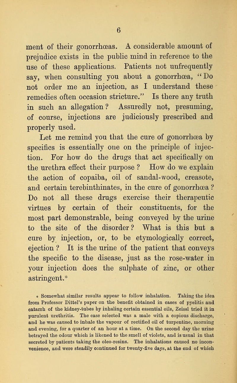ment of their gonorrhoeas. A considerable amount of prejudice exists in the public mind in reference to the use of these applications. Patients not unfrequently say, when consulting you about a gonorrhoea, Do not order me an injection, as I understand these remedies often occasion stricture. Is there any truth in such an allegation ? Assuredly not, presuming, of course, injections are judiciously prescribed and properly used. Let me remind you that the cure of gonorrhoea by specifics is essentially one on the principle of injec- tion. For how do the drugs that act specifically on the urethra effect their purpose ? How do we explain the action of copaiba, oil of sandal-wood, creasote, and certain terebinthinates, in the cure of gonorrhoea ? Do not all these drugs exercise their therapeutic virtues by certain of their constituents, for the most part demonstrable, being conveyed by the urine to the site of the disorder? What is this but a cure by injection, or, to be etymologically correct, ejection ? It is the urine of the patient that conveys the specific to the disease, just as the rose-water in your injection does the sulphate of zinc, or other astringent.* * Somewhat similar results appear to follow inhalation. Taking the idea from Professor Dittel's paper on the benefit obtained in cases of pyelitis and catarrh of the kidney-tubes by inhaling certain essential oils, Zeissl tried it in purulent urethritis. The case selected was a male with a copious discharge, and he was caused to inhale the vapour of rectified oil of turpentine, morning and evening, for a quarter of an hour at a time. On the second day the urine betrayed the odour which is likened to the smell of violets, and is usual in that secreted by patients taking the oleo-resins. The inhalations caused no incon- venience, and were steadily continued for twenty-five days, at the end of which