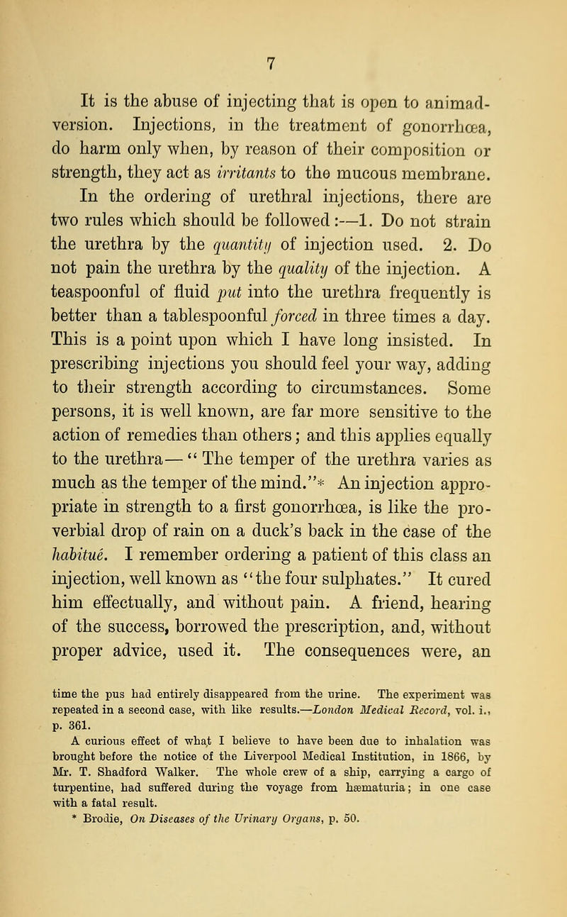 It is the abuse of injecting that is open to animad- version. Injections, in the treatment of gonorrhoea, do harm only when, by reason of their composition or strength, they act as irritants to the mucous membrane. In the ordering of urethral injections, there are two rules which should be followed :—1. Do not strain the urethra by the quantity of injection used. 2. Do not pain the urethra by the quality of the injection. A teaspoonful of fluid put into the urethra frequently is better than a tablespoonful forced in three times a day. This is a point upon which I have long insisted. In prescribing injections you should feel your way, adding to their strength according to circumstances. Some persons, it is well known, are far more sensitive to the action of remedies than others; and this applies equally to the urethra—  The temper of the urethra varies as much as the temper of the mind.* An injection appro- priate in strength to a first gonorrhoea, is like the pro- verbial drop of rain on a duck's back in the case of the habitue. I remember ordering a patient of this class an injection, well known as the four sulphates. It cured him effectually, and without pain. A friend, hearing of the success, borrowed the prescription, and, without proper advice, used it. The consequences were, an time the pus had entirely disappeared from the urine. The experiment was repeated in a second case, with like results.—London Medical Record, vol. i., p. 361. A curious effect of what I believe to have been due to inhalation was brought before the notice of the Liverpool Medical Institution, in 1866, by- Mr. T. Shadford Walker. The whole crew of a ship, carrying a cargo of turpentine, had suffered during the voyage from hematuria; in one case with a fatal result. * Brodie, On Diseases of the Urinary Organs, p. 50.