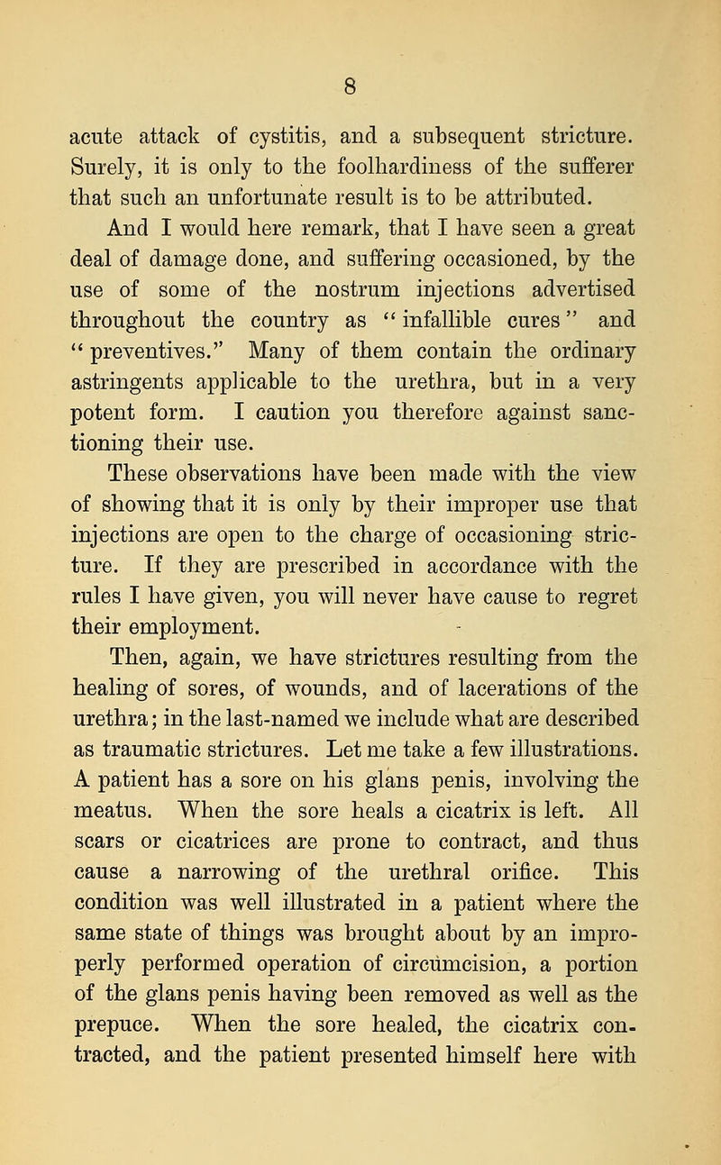 acute attack of cystitis, and a subsequent stricture. Surely, it is only to the foolhardiness of the sufferer that such an unfortunate result is to be attributed. And I would here remark, that I have seen a great deal of damage done, and suffering occasioned, by the use of some of the nostrum injections advertised throughout the country as  infallible cures and  preventives.'' Many of them contain the ordinary astringents applicable to the urethra, but in a very potent form. I caution you therefore against sanc- tioning their use. These observations have been made with the view of showing that it is only by their improper use that injections are open to the charge of occasioning stric- ture. If they are prescribed in accordance with the rules I have given, you will never have cause to regret their employment. Then, again, we have strictures resulting from the healing of sores, of wounds, and of lacerations of the urethra; in the last-named we include what are described as traumatic strictures. Let me take a few illustrations. A patient has a sore on his glans penis, involving the meatus. When the sore heals a cicatrix is left. All scars or cicatrices are prone to contract, and thus cause a narrowing of the urethral orifice. This condition was well illustrated in a patient where the same state of things was brought about by an impro- perly performed operation of circumcision, a portion of the glans penis having been removed as well as the prepuce. When the sore healed, the cicatrix con- tracted, and the patient presented himself here with
