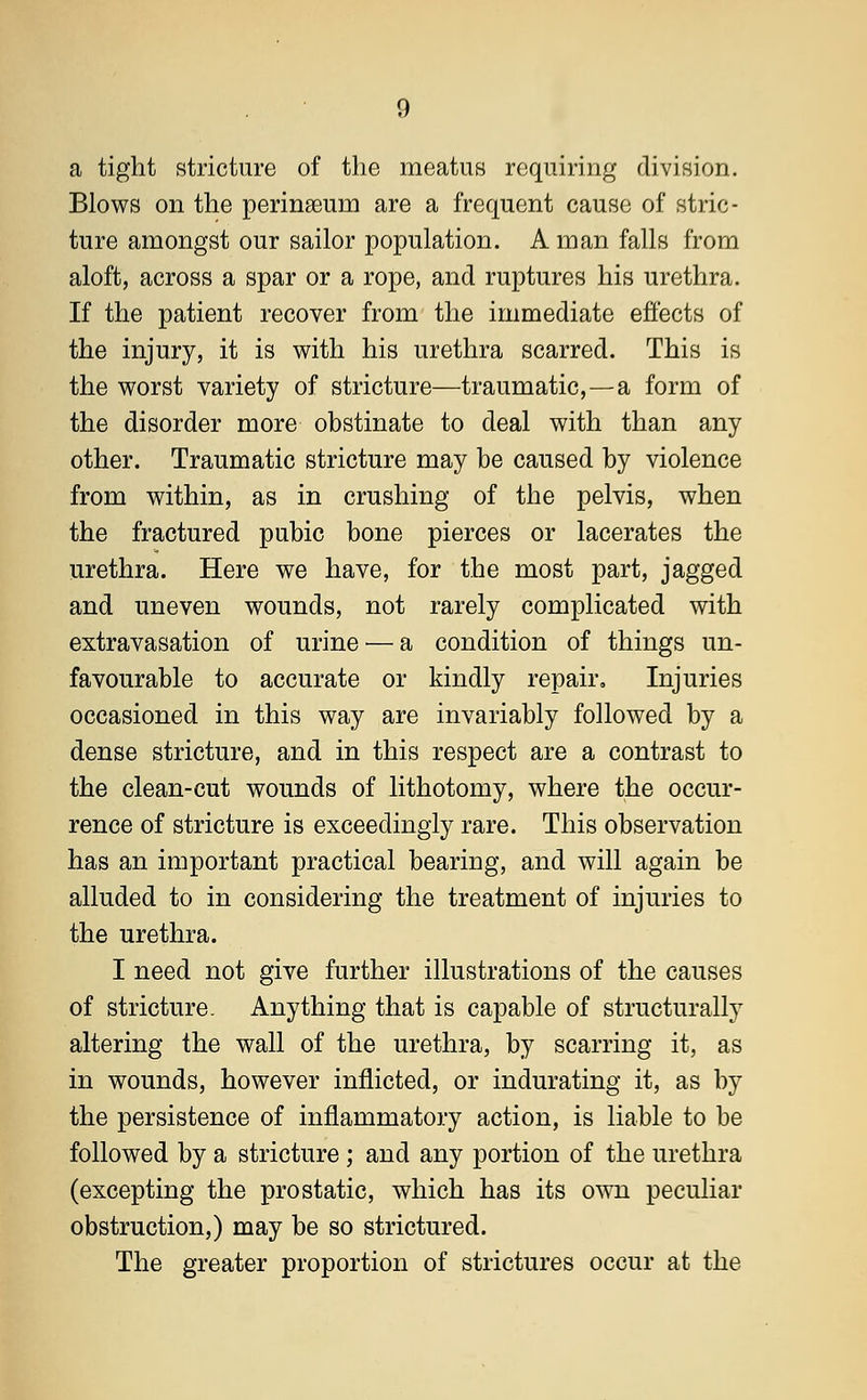 a tight stricture of the meatus requiring division. Blows on the perinaeum are a frequent cause of stric- ture amongst our sailor population. A man falls from aloft, across a spar or a rope, and ruptures his urethra. If the patient recover from the immediate effects of the injury, it is with his urethra scarred. This is the worst variety of stricture—traumatic,—a form of the disorder more obstinate to deal with than any other. Traumatic stricture may be caused by violence from within, as in crushing of the pelvis, when the fractured pubic bone pierces or lacerates the urethra. Here we have, for the most part, jagged and uneven wounds, not rarely complicated with extravasation of urine ■— a condition of things un- favourable to accurate or kindly repair. Injuries occasioned in this way are invariably followed by a dense stricture, and in this respect are a contrast to the clean-cut wounds of lithotomy, where the occur- rence of stricture is exceedingly rare. This observation has an important practical bearing, and will again be alluded to in considering the treatment of injuries to the urethra. I need not give further illustrations of the causes of stricture. Anything that is capable of structurally altering the wall of the urethra, by scarring it, as in wounds, however inflicted, or indurating it, as by the persistence of inflammatory action, is liable to be followed by a stricture ; and any portion of the urethra (excepting the prostatic, which has its own peculiar obstruction,) may be so strictured. The greater proportion of strictures occur at the