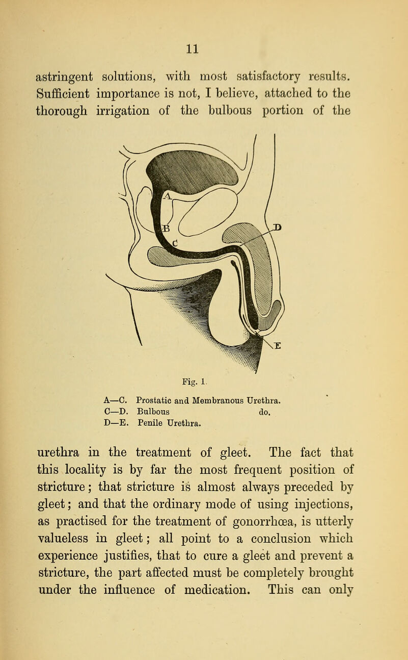 astringent solutions, with most satisfactory results. Sufficient importance is not, I believe, attached to the thorough irrigation of the bulbous portion of the Fig. 1. A—C. Prostatic and Membranous Urethra. C—D. Bulbous do. D—E. Penile Urethra. urethra in the treatment of gleet. The fact that this locality is by far the most frequent position of stricture; that stricture is almost always preceded by gleet; and that the ordinary mode of using injections, as practised for the treatment of gonorrhoea, is utterly valueless in gleet; all point to a conclusion which experience justifies, that to cure a gleet and prevent a stricture, the part affected must be completely brought under the influence of medication. This can only