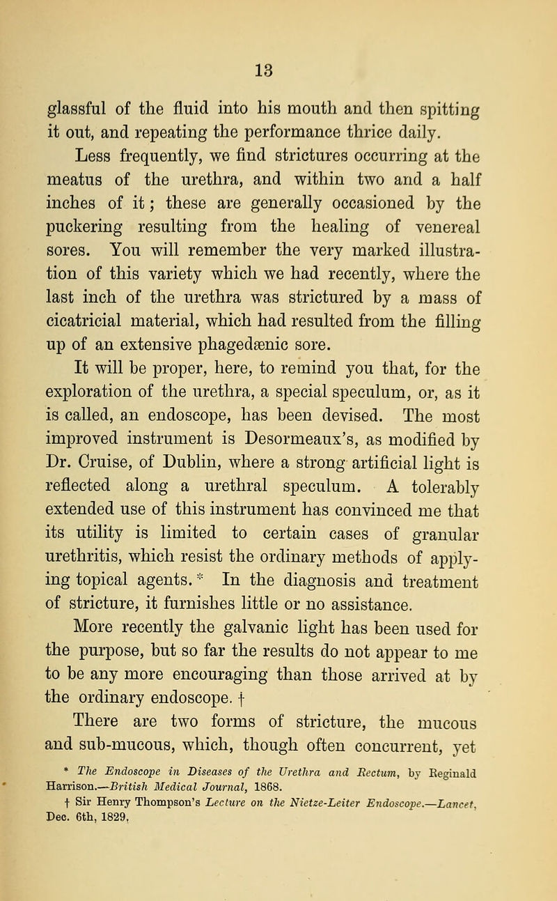 glassful of the fluid into his mouth and then spitting it out, and repeating the performance thrice daily. Less frequently, we find strictures occurring at the meatus of the urethra, and within two and a half inches of it; these are generally occasioned by the puckering resulting from the healing of venereal sores. You will remember the very marked illustra- tion of this variety which we had recently, where the last inch of the urethra was strictured by a mass of cicatricial material, which had resulted from the filling up of an extensive phagedenic sore. It will be proper, here, to remind you that, for the exploration of the urethra, a special speculum, or, as it is called, an endoscope, has been devised. The most improved instrument is Desormeaux's, as modified by Dr. Cruise, of Dublin, where a strong artificial light is reflected along a urethral speculum. A tolerably extended use of this instrument has convinced me that its utility is limited to certain cases of granular urethritis, which resist the ordinary methods of apply- ing topical agents. * In the diagnosis and treatment of stricture, it furnishes little or no assistance. More recently the galvanic light has been used for the purpose, but so far the results do not appear to me to be any more encouraging than those arrived at by the ordinary endoscope, f There are two forms of stricture, the mucous and sub-mucous, which, though often concurrent, yet * The Endoscope in Diseases of the Urethra and Eectum, by Eeginald Harrison.—British Medical Journal, 1868. f Sir Henry Thompson's Lecture on the Nietze-Leiter Endoscope.—Lancet, Dec. 6th, 1829.