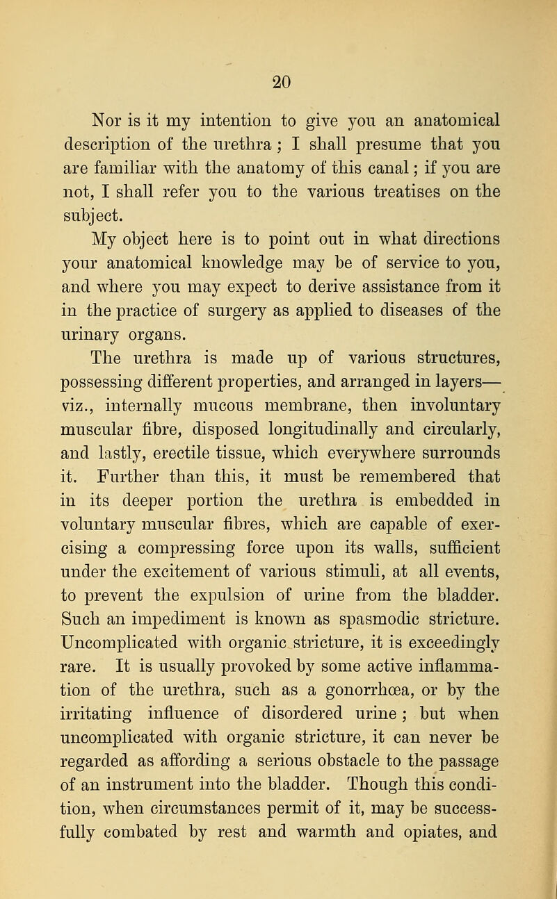 Nor is it my intention to give you an anatomical description of the urethra; I shall presume that you are familiar with the anatomy of this canal; if you are not, I shall refer you to the various treatises on the subject. My object here is to point out in what directions your anatomical knowledge may be of service to you, and where you may expect to derive assistance from it in the practice of surgery as applied to diseases of the urinary organs. The urethra is made up of various structures, possessing different properties, and arranged in layers— viz., internally mucous membrane, then involuntary muscular fibre, disposed longitudinally and circularly, and lastly, erectile tissue, which everywhere surrounds it. Further than this, it must be remembered that in its deeper portion the urethra is embedded in voluntary muscular fibres, which are capable of exer- cising a compressing force upon its walls, sufficient under the excitement of various stimuli, at all events, to prevent the expulsion of urine from the bladder. Such an impediment is known as spasmodic stricture. Uncomplicated with organic stricture, it is exceedingly rare. It is usually provoked by some active inflamma- tion of the urethra, such as a gonorrhoea, or by the irritating influence of disordered urine; but when uncomplicated with organic stricture, it can never be regarded as affording a serious obstacle to the passage of an instrument into the bladder. Though this condi- tion, when circumstances permit of it, may be success- fully combated by rest and warmth and opiates, and