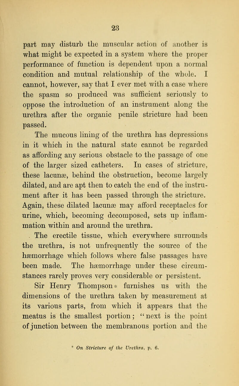 part may disturb the muscular action of another is what might be expected in a system where the proper performance of function is dependent upon a normal condition and mutual relationship of the whole. I cannot, however, say that I ever met with a case where the spasm so produced was sufficient seriously to oppose the introduction of an instrument along the urethra after the organic penile stricture had been passed. The mucous lining of the urethra has depressions in it which in the natural state cannot be regarded as affording any serious obstacle to the passage of one of the larger sized catheters. In cases of stricture, these lacunas, behind the obstruction, become largely dilated, and are apt then to catch the end of the instru- ment after it has been passed through the stricture. Again, these dilated lacunae may afford receptacles for urine, which, becoming decomposed, sets up inflam- mation within and around the urethra. . The erectile tissue, which everywhere surrounds the urethra, is not unfrequently the source of the haemorrhage which follows where false passages have been made. The haemorrhage under these circum- stances rarely proves very considerable or persistent. Sir Henry Thompson* furnishes us with the dimensions of the urethra taken by measurement at its various parts, from which it appears that the meatus is the smallest portion; next is the point of junction between the membranous portion and the * On Stricture of the Urethra, p. 6.