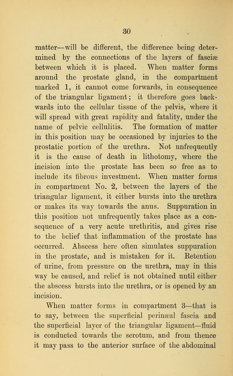 matter—will be different, the difference being deter- mined by the connections of the layers of fasciae between which it is placed. When matter forms around the prostate gland, in the compartment marked 1, it cannot come forwards, in consequence of the triangular ligament; it therefore goes back- wards into the cellular tissue of the pelvis, where it will spread with great rapidity and fatality, under the name of pelvic cellulitis. The formation of matter in this position may be occasioned by injuries to the prostatic portion of the urethra. Not unfrequently it is the cause of death in lithotomy, where the incision into the prostate has been so free as to include its fibrous investment. When matter forms in compartment No. 2, between the layers of the triangular ligament, it either bursts into the urethra or makes its way towards the anus. Suppuration in this position not unfrequently takes place as a con- sequence of a very acute urethritis, and gives rise to the belief that inflammation of the prostate has occurred. Abscess here often simulates suppuration in the prostate, and is mistaken for it. Eetention of urine, from pressure on the urethra, may in this way be caused, and relief is not obtained until either the abscess bursts into the urethra, or is opened by an incision. When matter forms in compartment 3—that is to say, between the superficial perineal fascia and the superficial layer of the triangular ligament—fluid is conducted towards the scrotum, and from thence it may pass to the anterior surface of the abdominal