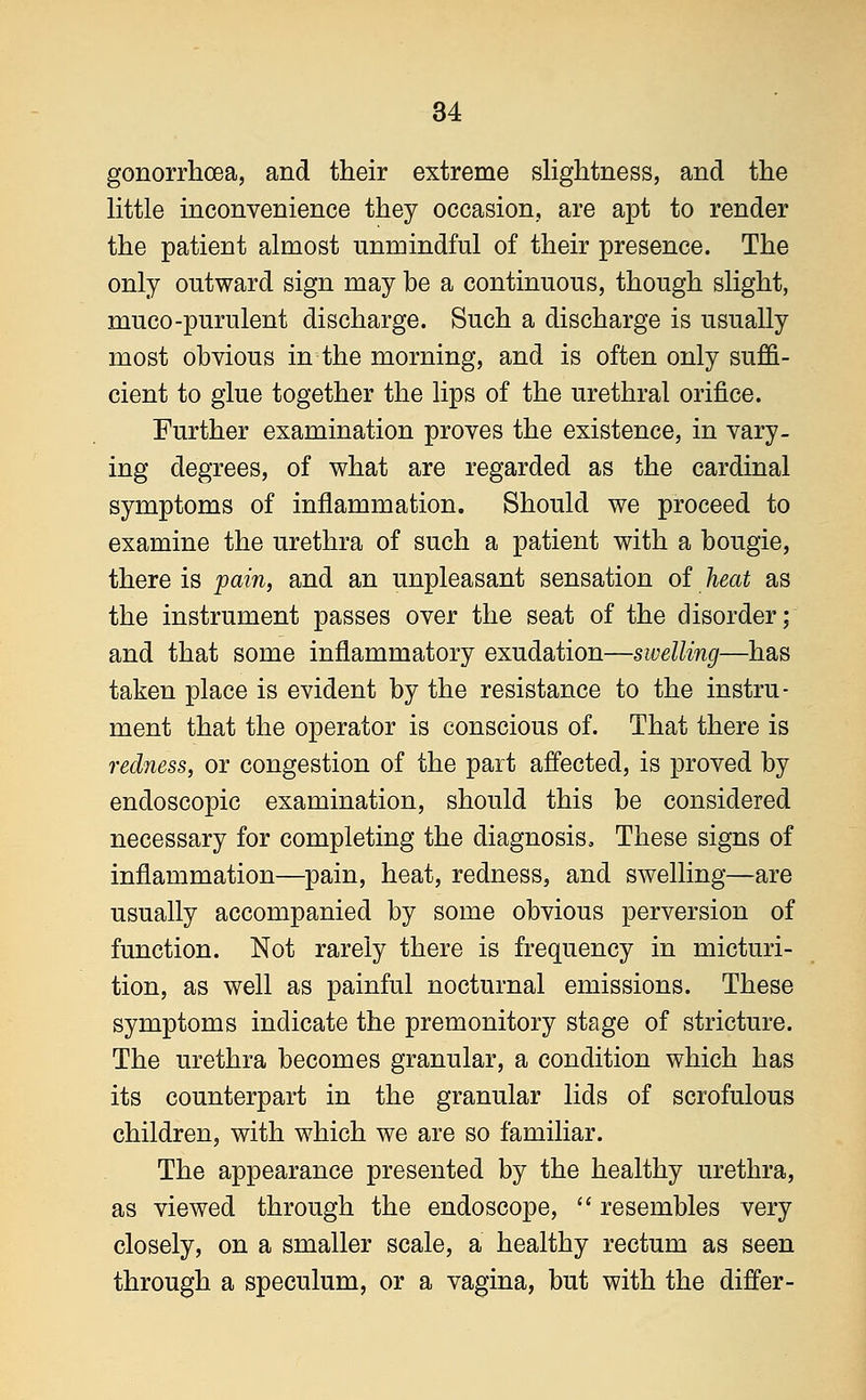gonorrhoea, and their extreme slightness, and the little inconvenience they occasion, are apt to render the patient almost unmindful of their presence. The only outward sign may he a continuous, though slight, muco-purulent discharge. Such a discharge is usually most obvious in the morning, and is often only suffi- cient to glue together the lips of the urethral orifice. Further examination proves the existence, in vary- ing degrees, of what are regarded as the cardinal symptoms of inflammation. Should we proceed to examine the urethra of such a patient with a bougie, there is pain, and an unpleasant sensation of heat as the instrument passes over the seat of the disorder; and that some inflammatory exudation—swelling—has taken place is evident by the resistance to the instru- ment that the operator is conscious of. That there is redness, or congestion of the part affected, is proved by endoscopic examination, should this be considered necessary for completing the diagnosis, These signs of inflammation—pain, heat, redness, and swelling—are usually accompanied by some obvious perversion of function. Not rarely there is frequency in micturi- tion, as well as painful nocturnal emissions. These symptoms indicate the premonitory stage of stricture. The urethra becomes granular, a condition which has its counterpart in the granular lids of scrofulous children, with which we are so familiar. The appearance presented by the healthy urethra, as viewed through the endoscope,  resembles very closely, on a smaller scale, a healthy rectum as seen through a speculum, or a vagina, but with the differ-