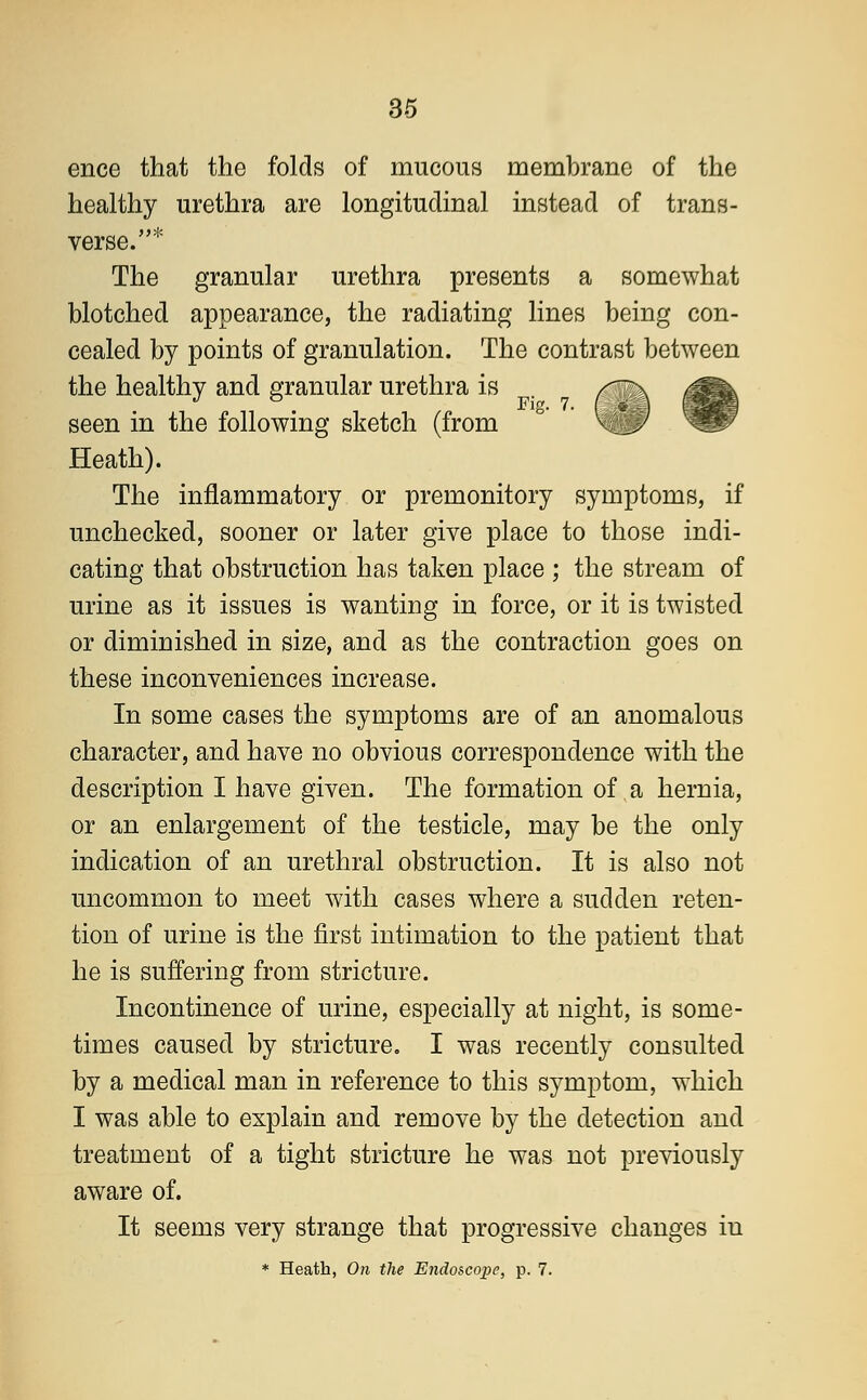 ence that the folds of mucous membrane of the healthy urethra are longitudinal instead of trans- verse.* The granular urethra presents a somewhat blotched appearance, the radiating lines being con- cealed by points of granulation. The contrast between the healthy and granular urethra is seen in the following sketch (from Heath). The inflammatory or premonitory symptoms, if unchecked, sooner or later give place to those indi- cating that obstruction has taken place ; the stream of urine as it issues is wanting in force, or it is twisted or diminished in size, and as the contraction goes on these inconveniences increase. In some cases the symptoms are of an anomalous character, and have no obvious correspondence with the description I have given. The formation of a hernia, or an enlargement of the testicle, may be the only indication of an urethral obstruction. It is also not uncommon to meet with cases where a sudden reten- tion of urine is the first intimation to the patient that he is suffering from stricture. Incontinence of urine, especially at night, is some- times caused by stricture. I was recently consulted by a medical man in reference to this symptom, which I was able to explain and remove by the detection and treatment of a tight stricture he was not previously aware of. It seems very strange that progressive changes iu * Heath, On the Endoscope, p. 7.