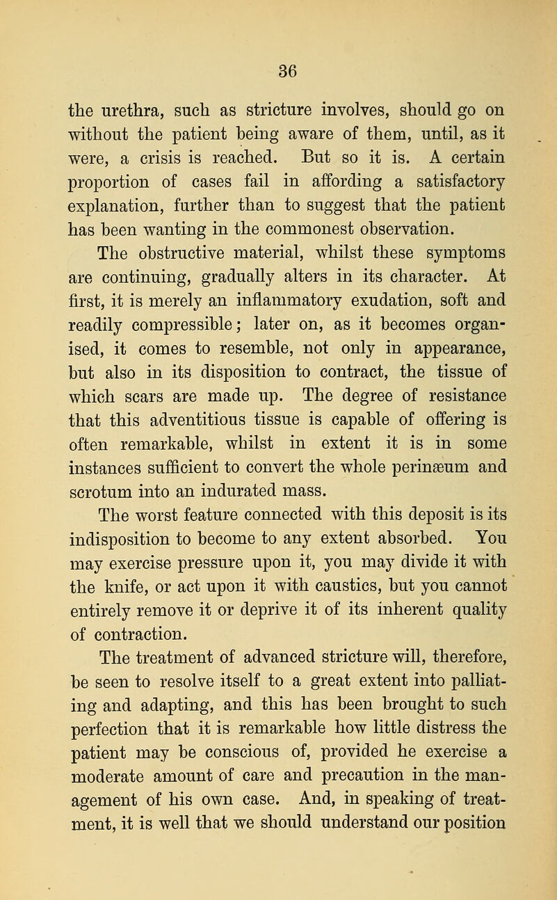 the urethra, such as stricture involves, should go on without the patient being aware of them, until, as it were, a crisis is reached. But so it is. A certain proportion of cases fail in affording a satisfactory explanation, further than to suggest that the patient has been wanting in the commonest observation. The obstructive material, whilst these symptoms are continuing, gradually alters in its character. At first, it is merely an inflammatory exudation, soft and readily compressible; later on, as it becomes organ- ised, it comes to resemble, not only in appearance, but also in its disposition to contract, the tissue of which scars are made up. The degree of resistance that this adventitious tissue is capable of offering is often remarkable, whilst in extent it is in some instances sufficient to convert the whole perinaeum and scrotum into an indurated mass. The worst feature connected with this deposit is its indisposition to become to any extent absorbed. You may exercise pressure upon it, you may divide it with the knife, or act upon it with caustics, but you cannot entirely remove it or deprive it of its inherent quality of contraction. The treatment of advanced stricture will, therefore, be seen to resolve itself to a great extent into palliat- ing and adapting, and this has been brought to such perfection that it is remarkable how little distress the patient may be conscious of, provided he exercise a moderate amount of care and precaution in the man- agement of his own case. And, in speaking of treat- ment, it is well that we should understand our position