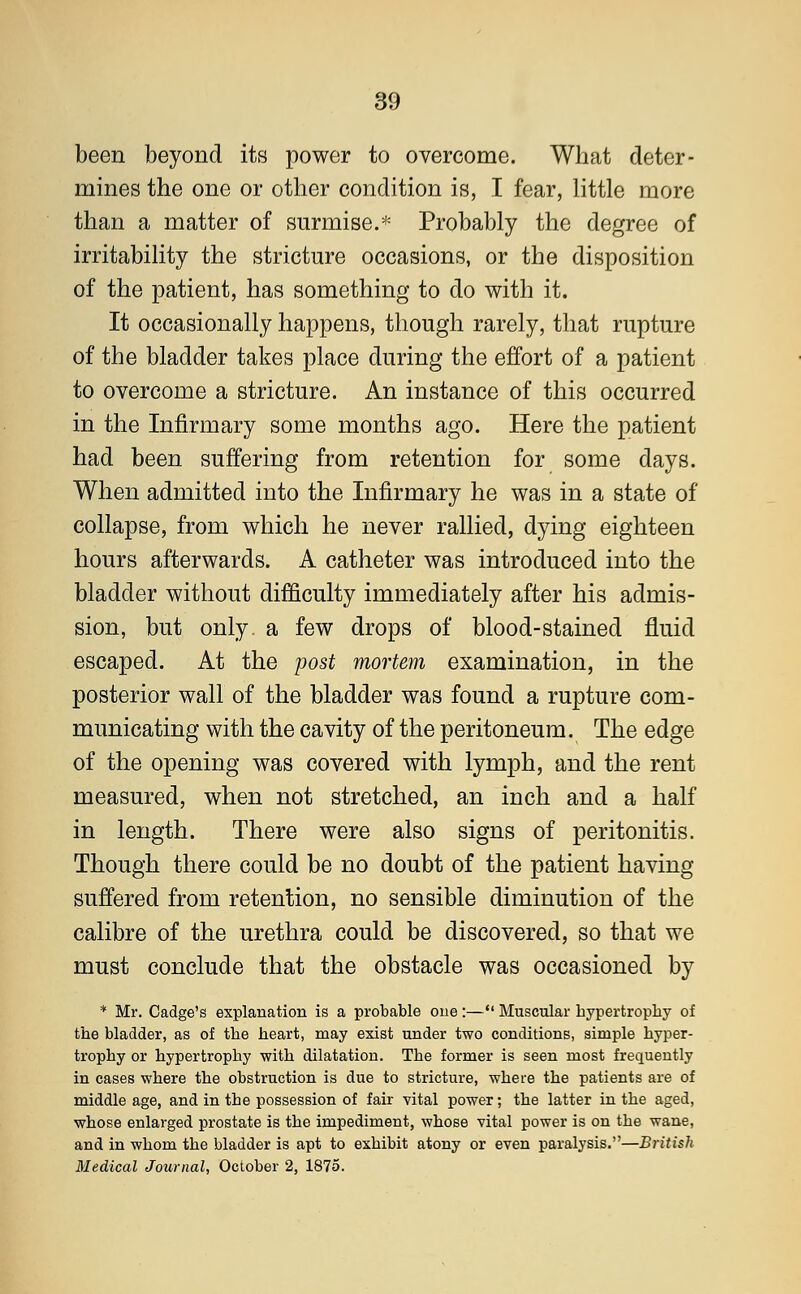 been beyond its power to overcome. What deter- mines the one or other condition is, I fear, little more than a matter of surmise.* Probably the degree of irritability the stricture occasions, or the disposition of the patient, has something to do with it. It occasionally happens, though rarely, that rupture of the bladder takes place during the effort of a patient to overcome a stricture. An instance of this occurred in the Infirmary some months ago. Here the patient had been suffering from retention for some days. When admitted into the Infirmary he was in a state of collapse, from which he never rallied, dying eighteen hours afterwards. A catheter was introduced into the bladder without difficulty immediately after his admis- sion, but only, a few drops of blood-stained fluid escaped. At the post mortem examination, in the posterior wall of the bladder was found a rupture com- municating with the cavity of the peritoneum. The edge of the opening was covered with lymph, and the rent measured, when not stretched, an inch and a half in length. There were also signs of peritonitis. Though there could be no doubt of the patient having suffered from retention, no sensible diminution of the calibre of the urethra could be discovered, so that we must conclude that the obstacle was occasioned by * Mr. Cadge's explanation is a probable one:— Muscular bypertropby of the bladder, as of tbe heart, may exist under two conditions, simple hyper- trophy or hypertrophy with dilatation. The former is seen most frequently in cases where the obstruction is due to stricture, where the patients are of middle age, and in tbe possession of fair vital power; the latter in the aged, whose enlarged prostate is the impediment, whose vital power is on the wane, and in whom the bladder is apt to exhibit atony or even paralysis.—British Medical Journal, October 2, 1875.
