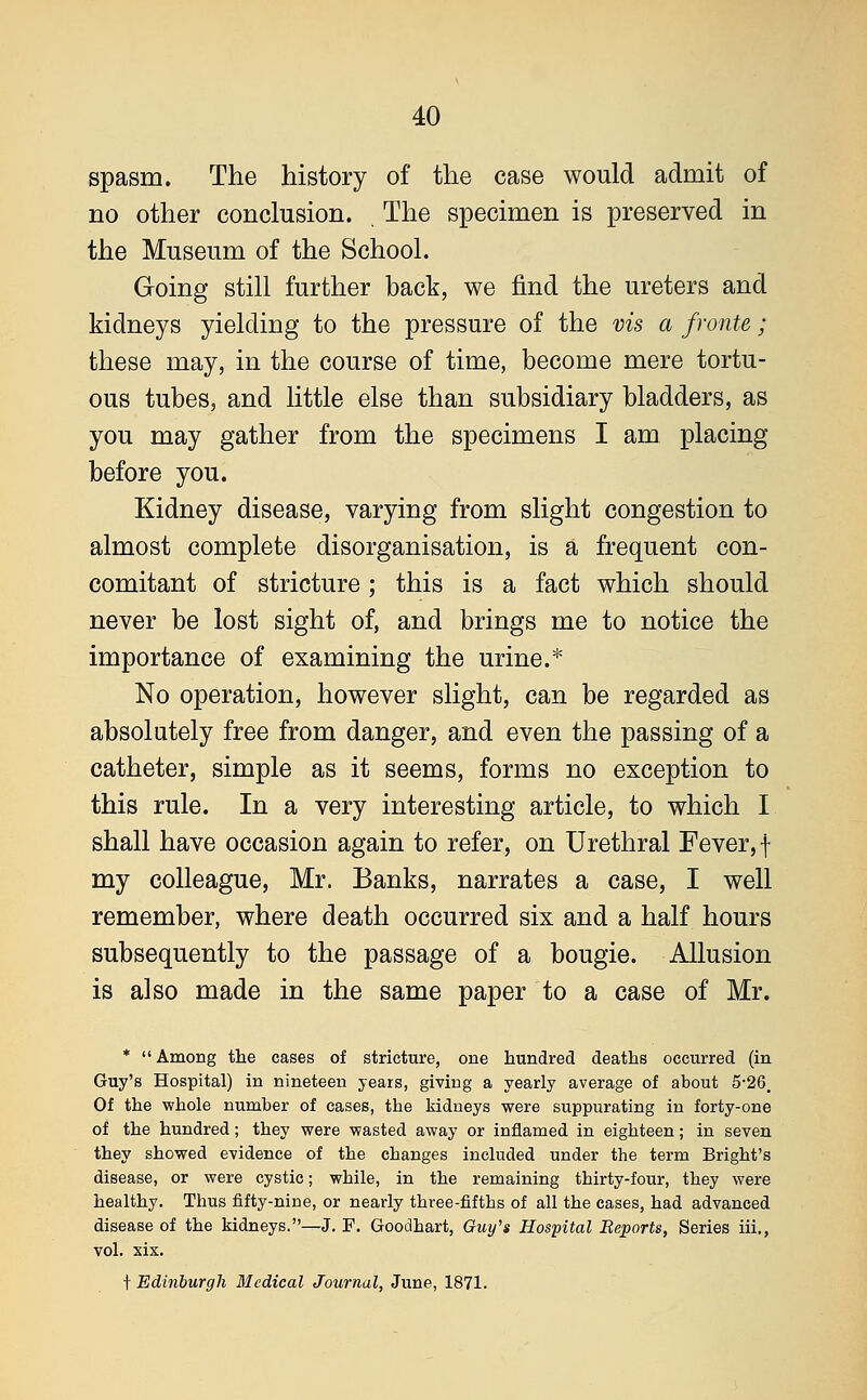 spasm. The history of the case would admit of no other conclusion. The specimen is preserved in the Museum of the School. Going still further back, we find the ureters and kidneys yielding to the pressure of the vis a fronte; these may, in the course of time, become mere tortu- ous tubes, and little else than subsidiary bladders, as you may gather from the specimens I am placing before you. Kidney disease, varying from slight congestion to almost complete disorganisation, is a frequent con- comitant of stricture; this is a fact which should never be lost sight of, and brings me to notice the importance of examining the urine.* No operation, however slight, can be regarded as absolutely free from danger, and even the passing of a catheter, simple as it seems, forms no exception to this rule. In a very interesting article, to which I shall have occasion again to refer, on Urethral Fever, \ my colleague, Mr. Banks, narrates a case, I well remember, where death occurred six and a half hours subsequently to the passage of a bougie. Allusion is also made in the same paper to a case of Mr. *  Among the cases of stricture, one hundred deaths occurred (in Guy's Hospital) in nineteen years, giving a yearly average of about 5-26. Of the whole number of cases, the kidneys were suppurating in forty-one of the hundred; they were wasted away or inflamed in eighteen; in seven they showed evidence of the changes included under the term Bright's disease, or were cystic; while, in the remaining thirty-four, they were healthy. Thus fifty-nine, or nearly three-fifths of all the cases, had advanced disease of the kidneys.—J. F. Goodhart, Guy's Hospital Reports, Series iii., vol. xix. t Edinburgh Medical Journal, June, 1871.