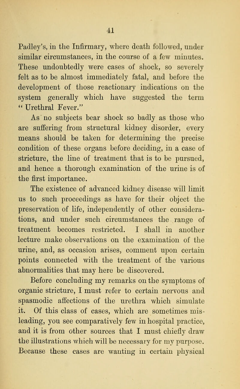 Padley's, in the Infirmary, where death followed, under similar circumstances, in the course of a few minutes. These undoubtedly were cases of shock, so severely felt as to be almost immediately fatal, and before the development of those reactionary indications on the system generally which have suggested the term  Urethral Fever. As no subjects bear shock so badly as those who are suffering from structural kidney disorder, every means should be taken for determining the precise condition of these organs before deciding, in a case of stricture, the line of treatment that is to be pursued, and hence a thorough examination of the urine is of the first importance. The existence of advanced kidney disease will limit us to such proceedings as have for their object the preservation of life, independently of other considera- tions, and under such circumstances the range of treatment becomes restricted. I shall in another lecture make observations on the examination of the urine, and, as occasion arises, comment upon certain points connected with the treatment of the various abnormalities that may here be discovered. Before concluding my remarks on the symptoms of organic stricture, I must refer to certain nervous and spasmodic affections of the urethra which simulate it. Of this class of cases, which are sometimes mis- leading, you see comparatively few in hospital practice, and it is from other sources that I must chiefly draw the illustrations which will be necessary for my purpose. Because these cases are wanting in certain physical