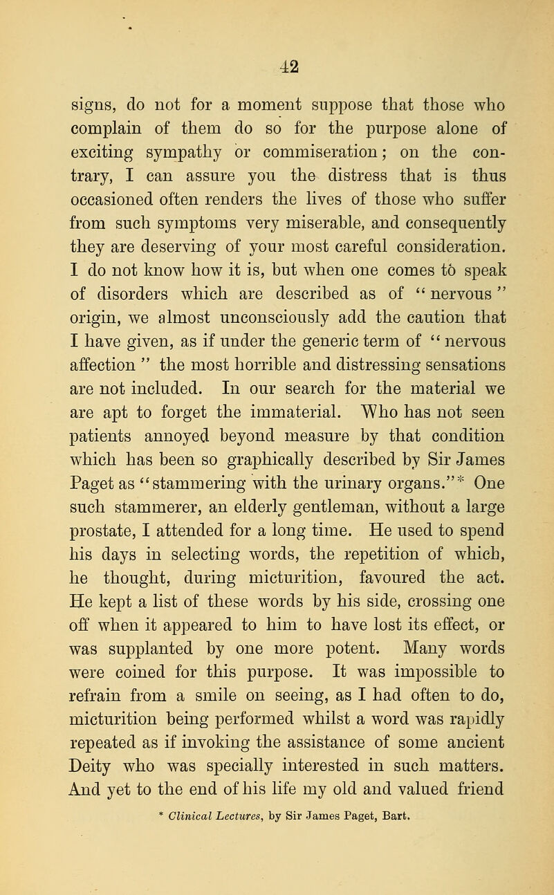 signs, do not for a moment suppose that those who complain of them do so for the purpose alone of exciting sympathy or commiseration; on the con- trary, I can assure you the distress that is thus occasioned often renders the lives of those who suffer from such symptoms very miserable, and consequently they are deserving of your most careful consideration. I do not know how it is, but when one comes to speak of disorders which are described as of  nervous origin, we almost unconsciously add the caution that I have given, as if under the generic term of  nervous affection  the most horrible and distressing sensations are not included. In our search for the material we are apt to forget the immaterial. Who has not seen patients annoyed beyond measure by that condition which has been so graphically described by Sir James Paget as stammering with the urinary organs.* One such stammerer, an elderly gentleman, without a large prostate, I attended for a long time. He used to spend his days in selecting words, the repetition of which, he thought, during micturition, favoured the act. He kept a list of these words by his side, crossing one off when it appeared to him to have lost its effect, or was supplanted by one more potent. Many words were coined for this purpose. It was impossible to refrain from a smile on seeing, as I had often to do, micturition being performed whilst a word was rapidly repeated as if invoking the assistance of some ancient Deity who was specially interested in such matters. And yet to the end of his life my old and valued friend