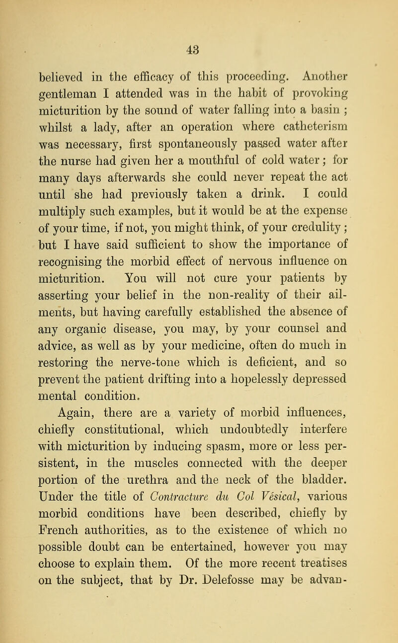 believed in the efficacy of this proceeding. Another gentleman I attended was in the habit of provoking micturition by the sound of water falling into a basin ; whilst a lady, after an operation where catheterism was necessary, first spontaneously passed water after the nurse had given her a mouthful of cold water; for many days afterwards she could never repeat the act until she had previously taken a drink. I could multiply such examples, but it would be at the expense of your time, if not, you might think, of your credulity ; but I have said sufficient to show the importance of recognising the morbid effect of nervous influence on micturition. You will not cure your patients by asserting your belief in the non-reality of their ail- ments, but having carefully established the absence of any organic disease, you may, by your counsel and advice, as well as by your medicine, often do much in restoring the nerve-tone which is deficient, and so prevent the patient drifting into a hopelessly depressed mental condition. Again, there are a variety of morbid influences, chiefly constitutional, which undoubtedly interfere with micturition by inducing spasm, more or less per- sistent, in the muscles connected with the deeper portion of the urethra and the neck of the bladder. Under the title of Contracture du Col Vesical, various morbid conditions have been described, chiefly by French authorities, as to the existence of which no possible doubt can be entertained, however you may choose to explain them. Of the more recent treatises on the subject, that by Dr. Delefosse may be advan-