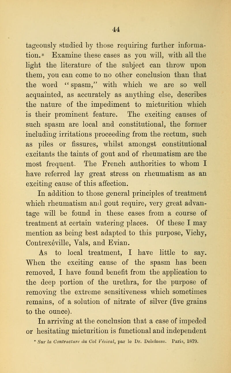 tageously studied by those requiring further informa- tion.* Examine these cases as you will, with all the light the literature of the subject can throw upon them, you can come to no other conclusion than that the word spasm, with which we are so well acquainted, as accurately as anything else, describes the nature of the impediment to micturition which is their prominent feature. The exciting causes of such spasm are local and constitutional, the former including irritations proceeding from the rectum, such as piles or fissures, whilst amongst constitutional excitants the taints of gout and of rheumatism are the most frequent. The French authorities to whom I have referred lay great stress on rheumatism as an exciting cause of this affection. In addition to those general principles of treatment which rheumatism and gout require, very great advan- tage will be found in these cases from a course of treatment at certain watering places. Of these I may mention as being best adapted to this purpose, Yichy, Contrexeville, Vals, and Evian. As to local treatment, I have little to say. When the exciting cause of the spasm has been removed, I have found benefit from the application to the deep portion of the urethra, for the purpose of removing the extreme sensitiveness which sometimes remains, of a solution of nitrate of silver (five grains to the ounce). In arriving at the conclusion that a case of impeded or hesitating micturition is functional and independent * Sur la Contracture du Col Vesical, par le Dr. Delefosse. Paris, 1879.