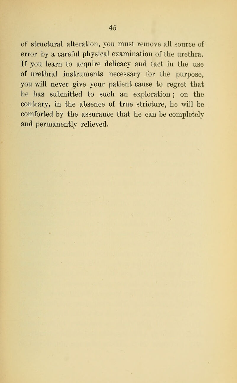 of structural alteration, you must remove all source of error by a careful physical examination of the urethra. If you learn to acquire delicacy and tact in the use of urethral instruments necessary for the purpose, you will never give your patient cause to regret that he has submitted to such an exploration; on the contrary, in the absence of true stricture, he will be comforted by the assurance that he can be completely and permanently relieved.