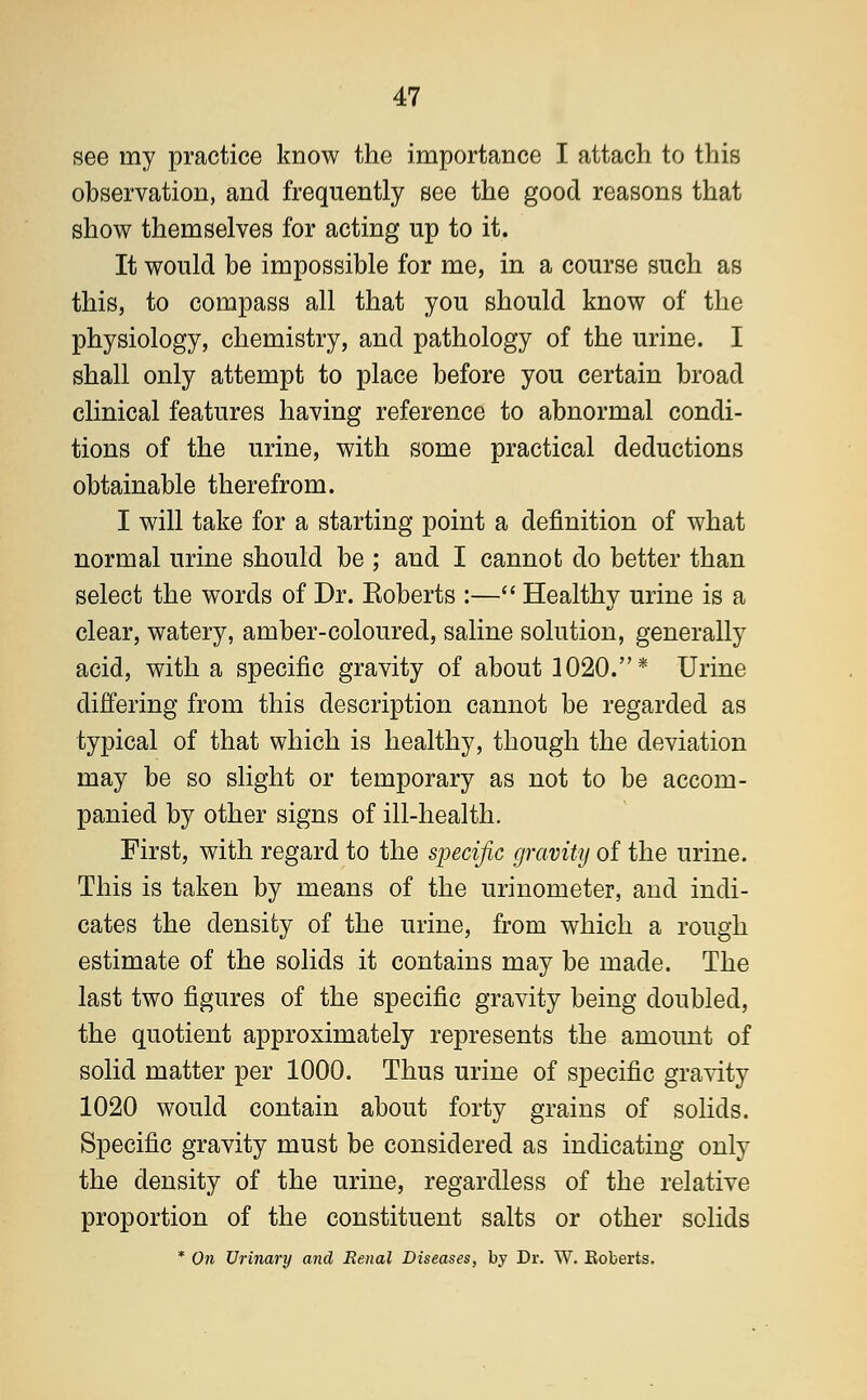 see my practice know the importance I attach to this observation, and frequently see the good reasons that show themselves for acting up to it. It would be impossible for me, in a course such as this, to compass all that you should know of the physiology, chemistry, and pathology of the urine. I shall only attempt to place before you certain broad clinical features having reference to abnormal condi- tions of the urine, with some practical deductions obtainable therefrom. I will take for a starting point a definition of what normal urine should be ; and I cannot do better than select the words of Dr. Eoberts :— Healthy urine is a clear, watery, amber-coloured, saline solution, generally acid, with a specific gravity of about 1020.* Urine differing from this description cannot be regarded as typical of that which is healthy, though the deviation may be so slight or temporary as not to be accom- panied by other signs of ill-health. First, with regard to the specific gravity of the urine. This is taken by means of the urinometer, and indi- cates the density of the urine, from which a rough estimate of the solids it contains may be made. The last two figures of the specific gravity being doubled, the quotient approximately represents the amount of solid matter per 1000. Thus urine of specific gravity 1020 would contain about forty grains of solids. Specific gravity must be considered as indicating only the density of the urine, regardless of the relative proportion of the constituent salts or other solids * On Urinary and Renal Diseases, by Dr. W. Eoberts.