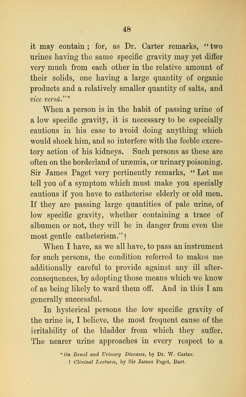 it may contain; for, as Dr. Carter remarks, two urines having the same specific gravity may yet differ very much from each other in the relative amount of their solids, one having a large quantity of organic products and a relatively smaller quantity of salts, and vice versa* When a person is in the habit of passing urine of a low specific gravity, it is necessary to be especially cautious in his case to avoid doing anything which would shock him, and so interfere with the feeble excre- tory action of his kidneys. Such persons as these are often on the borderland of uraemia, or urinary poisoning. Sir James Paget very pertinently remarks,  Let me tell you of a symptom which must make you specially cautious if you have to catheterise elderly or old men. If they are passing large quantities of pale urine, of low specific gravity, whether containing a trace of albumen or not, they will be in danger from even the most gentle catheterism.f When I have, as we all have, to pass an instrument for such persons, the condition referred to makes me additionally careful to provide against any ill after- consequences, by adopting those means which we know of as being likely to ward them off. And in this I am generally successful. In hysterical persons the low specific gravity of the urine is, I believe, the most frequent cause of the irritability of the bladder from which they suffer. The nearer urine approaches in every respect to a * On Renal and Urinary Diseases, by Dr. W. Carter. f Clinical Lectures, by Sir James Paget, Bart,