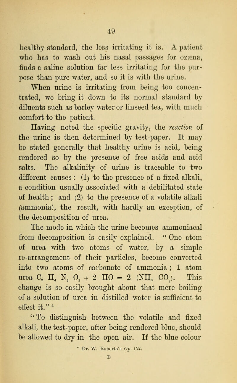 healthy standard, the less irritating it is. A patient who has to wash out his nasal passages for ozaena, finds a saline solution far less irritating for the pur- pose than pure water, and so it is with the urine. When urine is irritating from being too concen- trated, we bring it down to its normal standard by diluents such as barley water or linseed tea, with much comfort to the patient. Having noted the specific gravity, the reaction of the urine is then determined by test-paper. It may be stated generally that healthy urine is acid, being rendered so by the presence of free acids and acid salts. The alkalinity of urine is traceable to two different causes : (1) to the presence of a fixed alkali, a condition usually associated with a debilitated state of health; and (2) to the presence of a volatile alkali (ammonia), the result, with hardly an exception, of the decomposition of urea. The mode in which the urine becomes ammoniacal from decomposition is easily explained.  One atom of urea with two atoms of water, by a simple re-arrangement of their particles, become converted into two atoms of carbonate of ammonia; 1 atom urea C2 H4 N2 02 + 2 HO = 2 (NH3 C02). This change is so easily brought about that mere boiling of a solution of urea in distilled water is sufficient to effect it. *  To distinguish between the volatile and fixed alkali, the test-paper, after being rendered blue, should be allowed to dry in the open air. If the blue colour * Dr. W. Roberts's Op. Cit. D