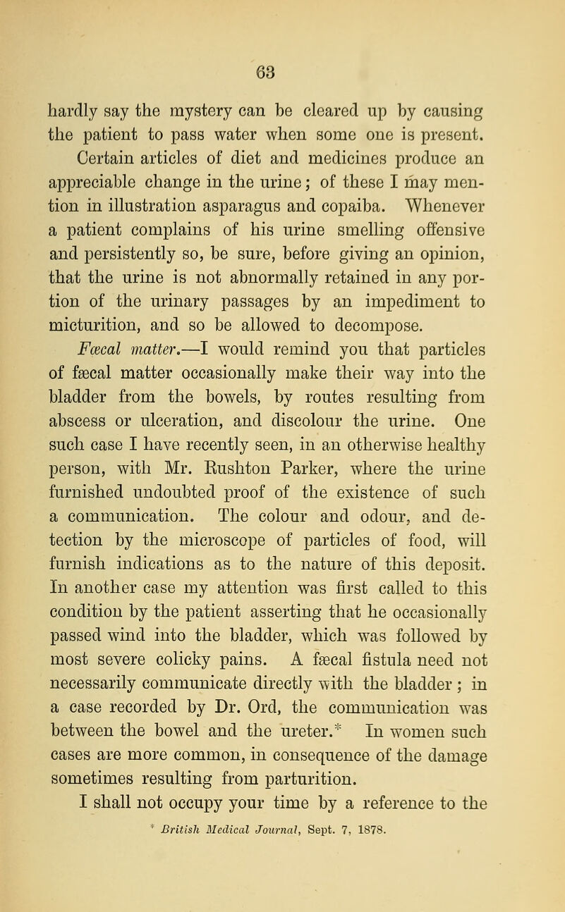 hardly say the mystery can be cleared up by causing the patient to pass water when some one is present. Certain articles of diet and medicines produce an appreciable change in the urine; of these I may men- tion in illustration asparagus and copaiba. Whenever a patient complains of his urine smelling offensive and persistently so, be sure, before giving an opinion, that the urine is not abnormally retained in any por- tion of the urinary passages by an impediment to micturition, and so be allowed to decompose. Fcecal matter.—I would remind you that particles of faecal matter occasionally make their way into the bladder from the bowels, by routes resulting from abscess or ulceration, and discolour the urine. One such case I have recently seen, in an otherwise healthy person, with Mr. Rushton Parker, where the urine furnished undoubted proof of the existence of such a communication. The colour and odour, and de- tection by the microscope of particles of food, will furnish indications as to the nature of this deposit. In another case my attention was first called to this condition by the patient asserting that he occasionally passed wind into the bladder, which was followed by most severe colicky pains. A faecal fistula need not necessarily communicate directly with the bladder ; in a case recorded by Dr. Orel, the communication was between the bowel and the ureter.* In women such cases are more common, in consequence of the damage sometimes resulting from parturition. I shall not occupy your time by a reference to the * British Medical Journal, Sept. 7, 1878.