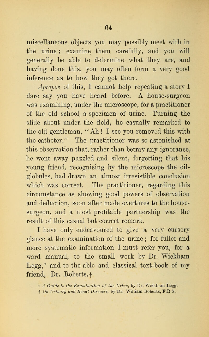 miscellaneous objects you may possibly meet with in the urine; examine them carefully, and you will generally be able to determine what they are, and having done this, you may often form a very good inference as to how they got there. Apropos of this, I cannot help repeating a story I dare say you have heard before. A house-surgeon was examining, under the microscope, for a practitioner of the old school, a specimen of urine. Turning the slide about under the field, he casually remarked to the old gentleman,  Ah ! I see you removed this with the catheter. The practitioner was so astonished at this observation that, rather than betray any ignorance, he went away puzzled and silent, forgetting that his young friend, recognising by the microscope the oil- globules, had drawn an almost irresistible conclusion which was correct. The practitioner, regarding this circumstance as showing good powers of observation and deduction, soon after made overtures to the house- surgeon, and a most profitable partnership was the result of this casual but correct remark. I have only endeavoured to give a very cursory glance at the examination of the urine ; for fuller and more systematic information I must refer you, for a ward manual, to the small work by Dr. Wickham Legg,* and to the able and classical text-book of my friend, Dr. Koberts.f * A Guide to the Examination of the Urine, by Dr. Wickham Legg. f On Urinary and Renal Diseases, by Dr. William Roberts, F.R.S.