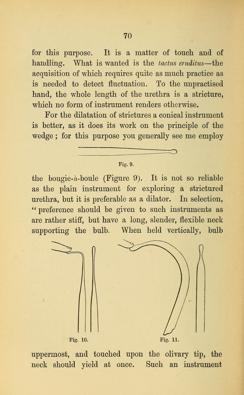 for this purpose. It is a matter of touch and of handling. What is. wanted is the tactus eruditus—the acquisition of which requires quite as much practice as is needed to detect fluctuation. To the unpractised hand, the whole length of the urethra is a stricture, which no form of instrument renders otherwise. For the dilatation of strictures a conical instrument is better, as it does its work on the principle of the wedge; for this purpose you generally see me employ Fig. 9. the bougie-a-boule (Figure 9). It is not so reliable as the plain instrument for exploring a strictured urethra, but it is preferable as a dilator. In selection,  preference should be given to such instruments as are rather stiff, but have a long, slender, flexible neck supporting the bulb. When held vertically, bulb Fig. 10. Fig. 11. uppermost, and touched upon the olivary tip, the neck should yield at once. Such an instrument