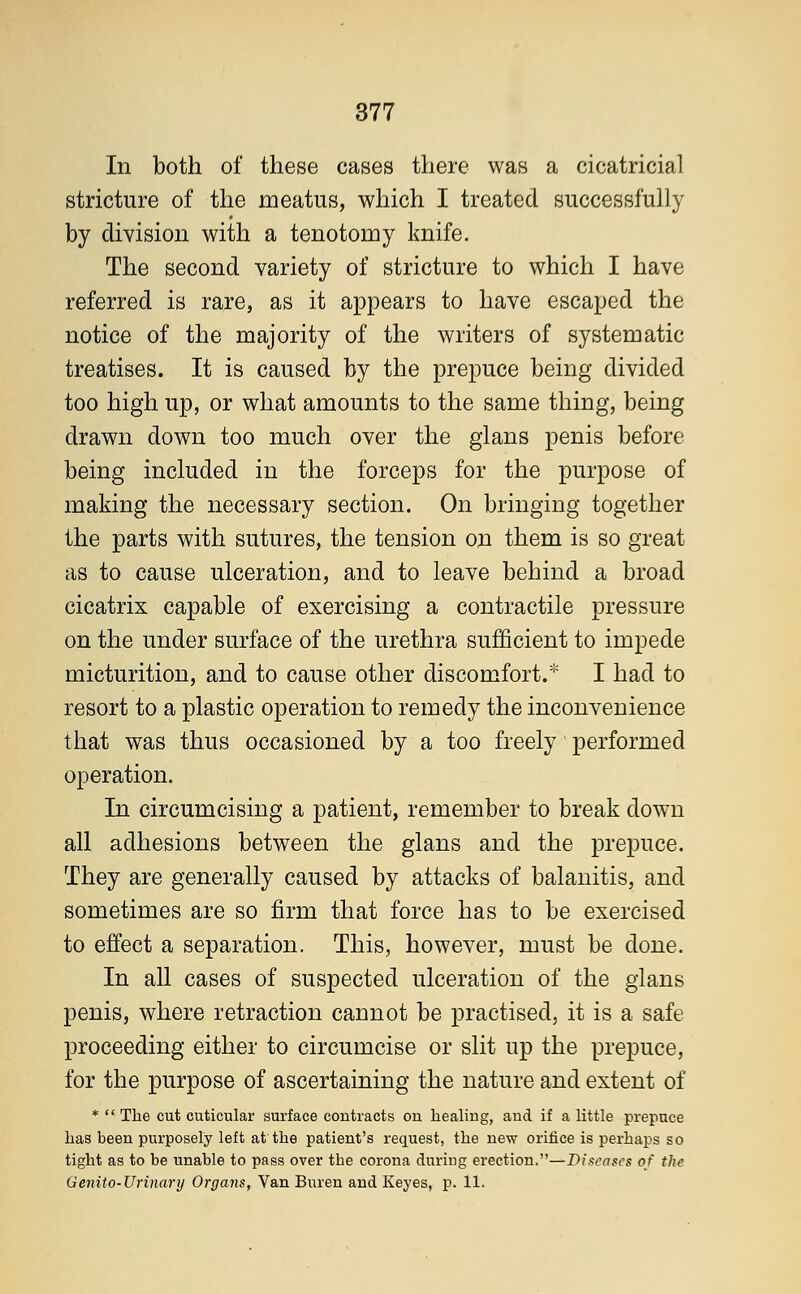 In both of these cases there was a cicatricial stricture of the meatus, which I treated successfully by division with a tenotomy knife. The second variety of stricture to which I have referred is rare, as it appears to have escaped the notice of the majority of the writers of systematic treatises. It is caused by the prepuce being divided too high up, or what amounts to the same thing, being drawn down too much over the glans penis before being included in the forceps for the purpose of making the necessary section. On bringing together the parts with sutures, the tension on them is so great as to cause ulceration, and to leave behind a broad cicatrix capable of exercising a contractile pressure on the under surface of the urethra sufficient to impede micturition, and to cause other discomfort.* I had to resort to a plastic operation to remedy the inconvenience that was thus occasioned by a too freely performed operation. In circumcising a patient, remember to break down all adhesions between the glans and the prepuce. They are generally caused by attacks of balanitis, and sometimes are so firm that force has to be exercised to effect a separation. This, however, must be done. In all cases of suspected ulceration of the glans penis, where retraction cannot be practised, it is a safe proceeding either to circumcise or slit up the prepuce, for the purpose of ascertaining the nature and extent of *  The cut cuticular surface contracts on healing, and if a little prepuce has been purposely left at the patient's request, the new orifice is perhaps so tight as to be unable to pass over the corona during erection.—Diseases of the Genito-Urinary Organs, Van Buren and Keyes, p. 11.