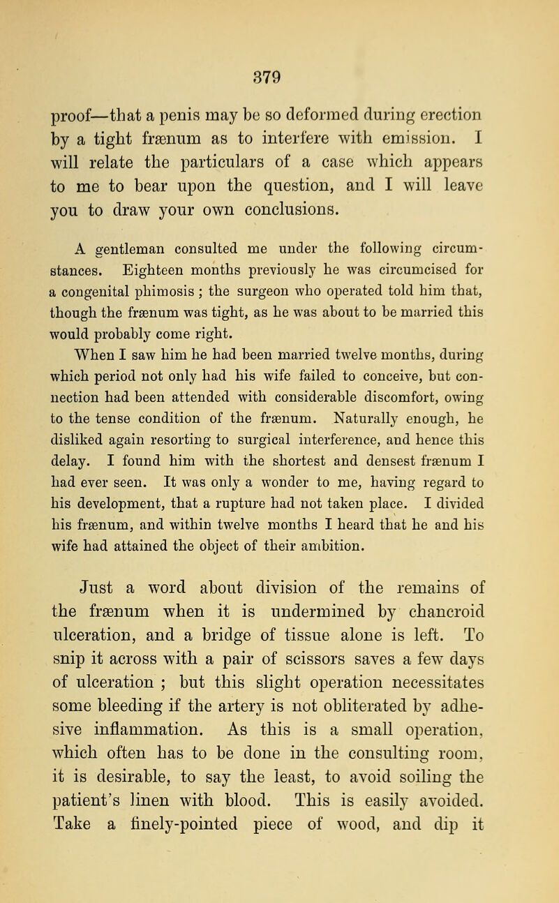 proof—that a penis may be so deformed during erection by a tight frsenum as to interfere with emission. I will relate the particulars of a case which appears to me to bear upon the question, and I will leave you to draw your own conclusions. A gentleman consulted me under the following circum- stances. Eighteen months previously he was circumcised for a congenital phimosis; the surgeon who operated told him that, though the frsenum was tight, as he was about to be married this would probably come right. When I saw him he had been married twelve months, during which period not only had his wife failed to conceive, but con- nection had been attended with considerable discomfort, owing to the tense condition of the fraenum. Naturally enough, he disliked again resorting to surgical interference, and hence this delay. I found him with the shortest and densest frsenum I had ever seen. It was only a wonder to me, having regard to his development, that a rupture had not taken place. I divided his frsenum, and within twelve months I heard that he and his wife had attained the object of their ambition. Just a word about division of the remains of the frsenurn when it is undermined by chancroid ulceration, and a bridge of tissue alone is left. To snip it across with a pair of scissors saves a few days of ulceration ; but this slight operation necessitates some bleeding if the artery is not obliterated by adhe- sive inflammation. As this is a small operation, which often has to be done in the consulting room, it is desirable, to say the least, to avoid soiling the patient's linen with blood. This is easily avoided. Take a finely-pointed piece of wood, and dip it