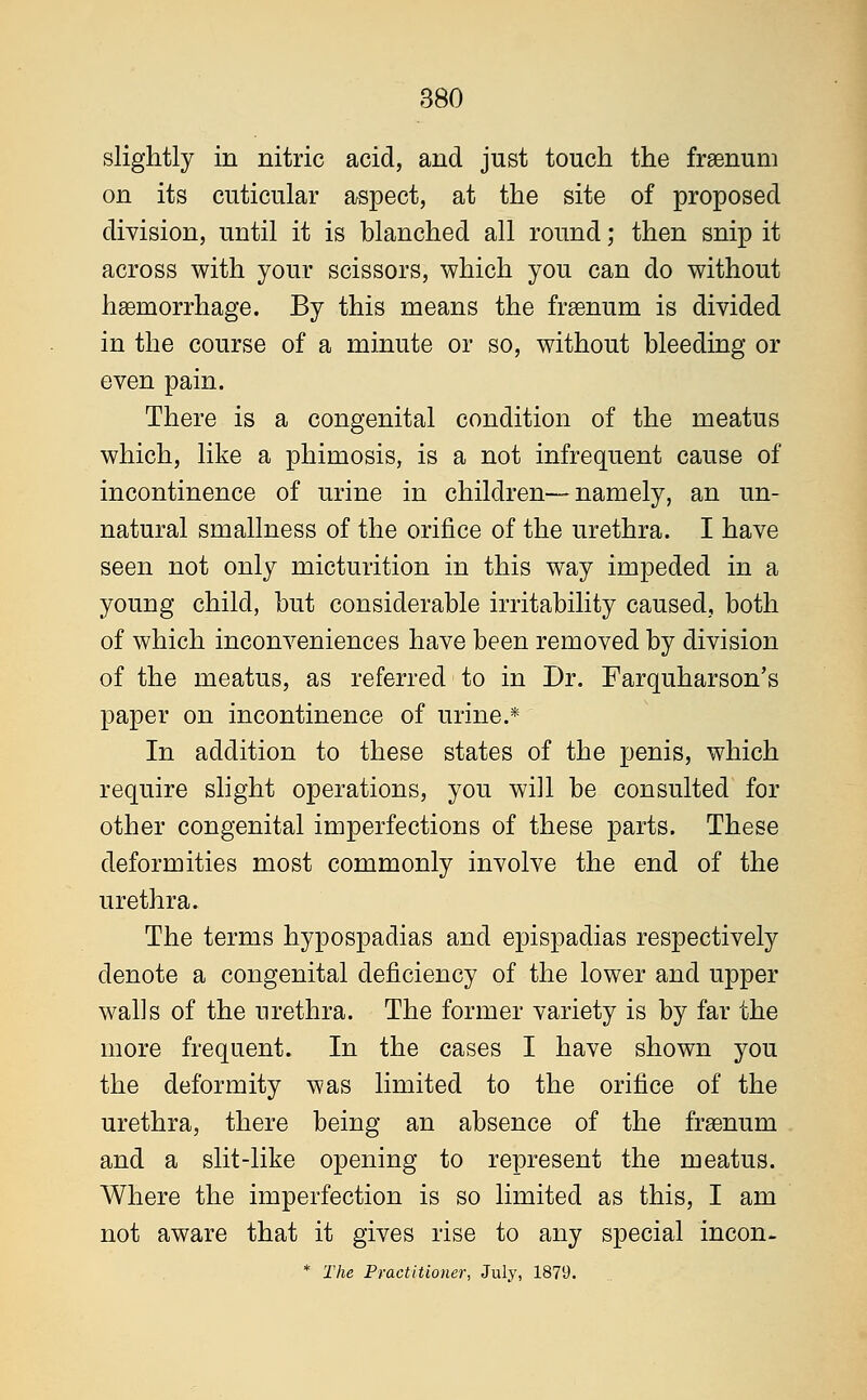 slightly in nitric acid, and just touch the frsenum on its cuticular aspect, at the site of proposed division, until it is blanched all round; then snip it across with your scissors, which you can do without haemorrhage. By this means the frsenum is divided in the course of a minute or so, without bleeding or even pain. There is a congenital condition of the meatus which, like a phimosis, is a not infrequent cause of incontinence of urine in children—namely, an un- natural smallness of the orifice of the urethra. I have seen not only micturition in this way impeded in a young child, but considerable irritability caused, both of which inconveniences have been removed by division of the meatus, as referred to in Dr. Farquharson's paper on incontinence of urine.* In addition to these states of the penis, which require slight operations, you will be consulted for other congenital imperfections of these parts. These deformities most commonly involve the end of the urethra. The terms hypospadias and epispadias respectively denote a congenital deficiency of the lower and upper wahs of the urethra. The former variety is by far the more frequent. In the cases I have shown you the deformity was limited to the orifice of the urethra, there being an absence of the fraemim and a slit-like opening to represent the meatus. Where the imperfection is so limited as this, I am not aware that it gives rise to any special incon- * The Practitioner, July, 1879.