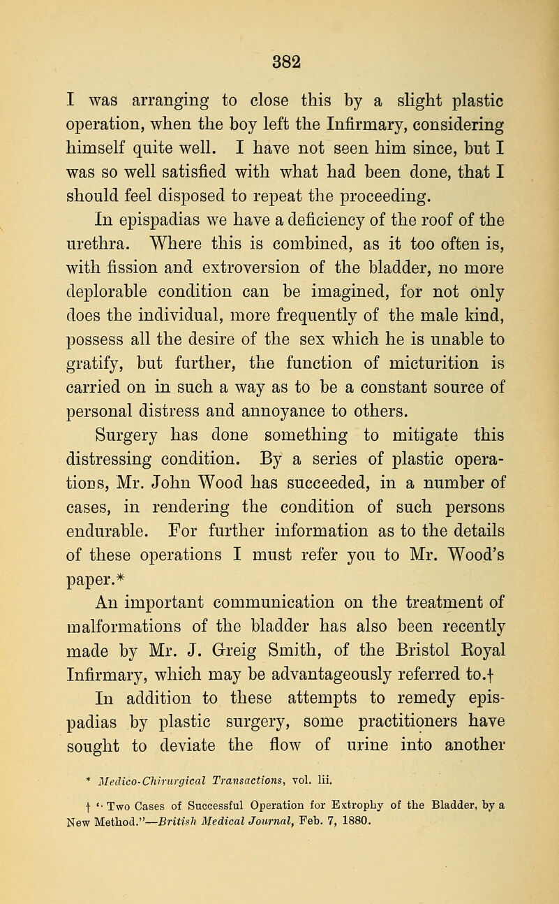 I was arranging to close this by a slight plastic operation, when the boy left the Infirmary, considering himself quite well. I have not seen him since, but I was so well satisfied with what had been done, that I should feel disposed to repeat the proceeding. In epispadias we have a deficiency of the roof of the urethra. Where this is combined, as it too often is, with fission and extroversion of the bladder, no more deplorable condition can be imagined, for not only does the individual, more frequently of the male kind, possess all the desire of the sex which he is unable to gratify, but further, the function of micturition is carried on in such a way as to be a constant source of personal distress and annoyance to others. Surgery has done something to mitigate this distressing condition. By a series of plastic opera- tions, Mr. John Wood has succeeded, in a number of cases, in rendering the condition of such persons endurable. For further information as to the details of these operations I must refer you to Mr. Wood's paper.* An important communication on the treatment of malformations of the bladder has also been recently made by Mr. J. Greig Smith, of the Bristol Boyal Infirmary, which may be advantageously referred to.f In addition to these attempts to remedy epis- padias by plastic surgery, some practitioners have sought to deviate the flow of urine into another * Medico-Chirurgical Transactions, vol. lii. t '-Two Cases of Successful Operation for Extrophy of the Bladder, by a New Method.—British Medical Journal, Feb. 7, 1880.