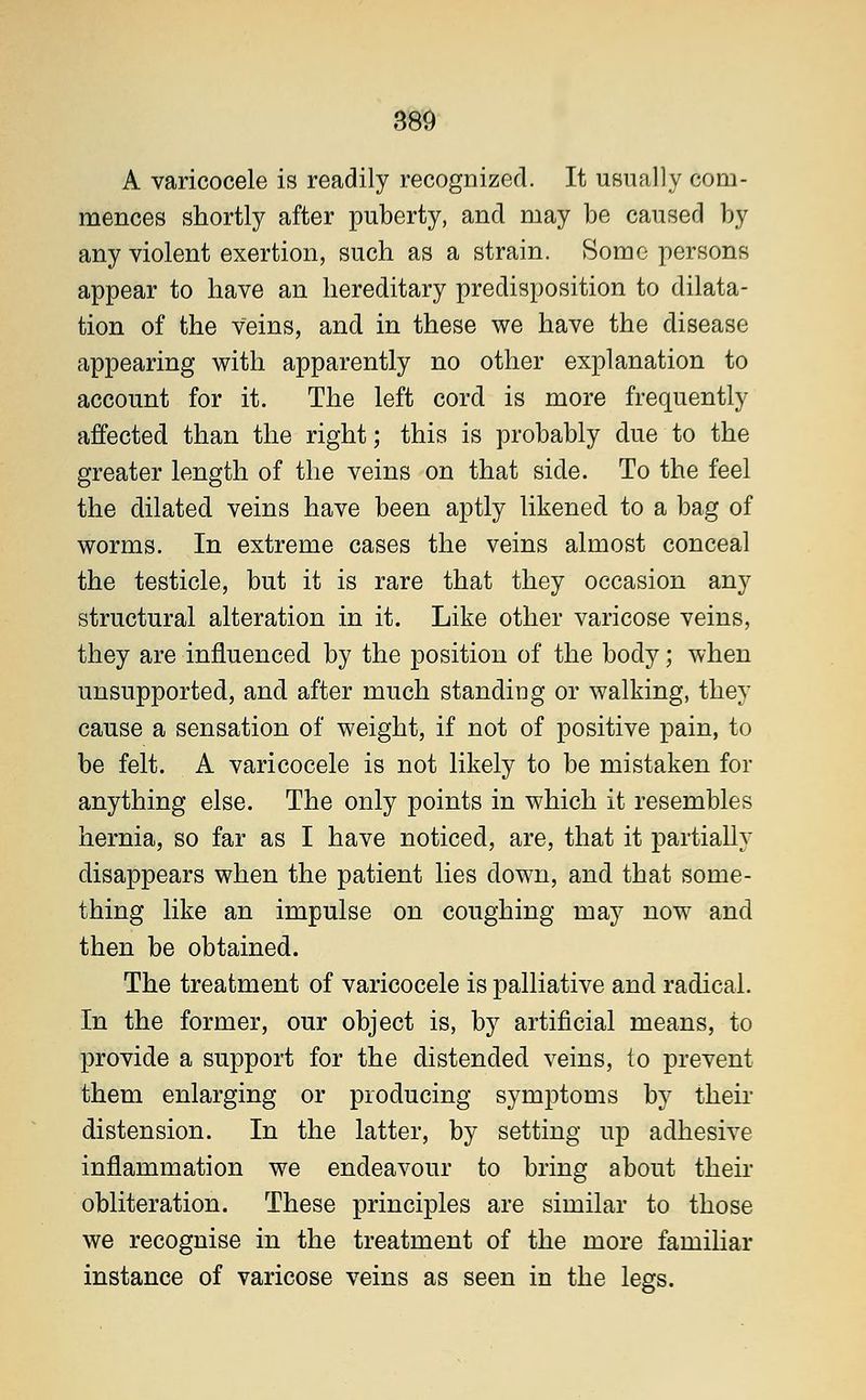 A varicocele is readily recognized. It usually com- mences shortly after puberty, and may be caused by any violent exertion, such as a strain. Some persons appear to have an hereditary predisposition to dilata- tion of the Veins, and in these we have the disease appearing with apparently no other explanation to account for it. The left cord is more frequently affected than the right; this is probably due to the greater length of the veins on that side. To the feel the dilated veins have been aptly likened to a bag of worms. In extreme cases the veins almost conceal the testicle, but it is rare that they occasion any structural alteration in it. Like other varicose veins, they are influenced by the position of the body; when unsupported, and after much standing or walking, they cause a sensation of weight, if not of positive pain, to be felt. A varicocele is not likely to be mistaken for anything else. The only points in which it resembles hernia, so far as I have noticed, are, that it partially disappears when the patient lies down, and that some- thing like an impulse on coughing may now and then be obtained. The treatment of varicocele is palliative and radical. In the former, our object is, by artificial means, to provide a support for the distended veins, to prevent them enlarging or producing symptoms by their distension. In the latter, by setting up adhesive inflammation we endeavour to bring about their obliteration. These principles are similar to those we recognise in the treatment of the more familiar instance of varicose veins as seen in the legs.