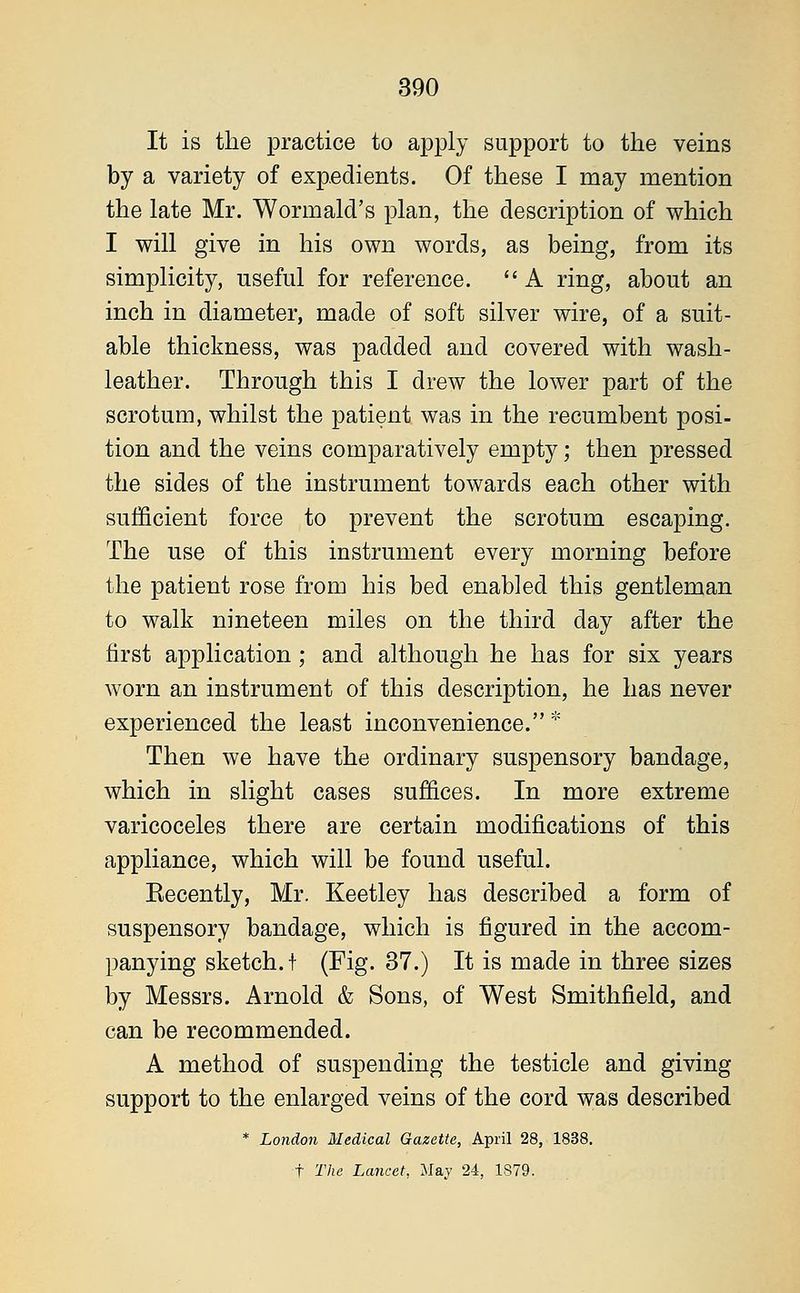 It is the practice to apply support to the veins by a variety of expedients. Of these I may mention the late Mr. Wormald's plan, the description of which I will give in his own words, as being, from its simplicity, useful for reference. A ring, about an inch in diameter, made of soft silver wire, of a suit- able thickness, was padded and covered with wash- leather. Through this I drew the lower part of the scrotum, whilst the patient was in the recumbent posi- tion and the veins comparatively empty; then pressed the sides of the instrument towards each other with sufficient force to prevent the scrotum escaping. The use of this instrument every morning before the patient rose from his bed enabled this gentleman to walk nineteen miles on the third day after the first application ; and although he has for six years worn an instrument of this description, he has never experienced the least inconvenience. * Then we have the ordinary suspensory bandage, which in slight cases suffices. In more extreme varicoceles there are certain modifications of this appliance, which will be found useful. Eecently, Mr. Keetley has described a form of suspensory bandage, which is figured in the accom- panying sketch.! (Fig. 37.) It is made in three sizes by Messrs. Arnold & Sons, of West Smithfield, and can be recommended. A method of suspending the testicle and giving support to the enlarged veins of the cord was described * London Medical Gazette, April 28, 1838.