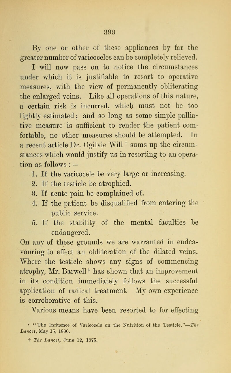 808 By one or other of these appliances by far the greater number of varicoceles can be completely relieved. I will now pass on to notice the circumstances under which it is justifiable to resort to operative measures, with the view of permanently obliterating the enlarged veins. Like all operations of this nature, a certain risk is incurred, which must not be too lightly estimated; and so long as some simple pallia- tive measure is sufficient to render the patient com- fortable, no other measures should be attempted. In a recent article Dr. Ogilvie Will * sums up the circum- stances which would justify us in resorting to an opera- tion as follows: — 1. If the varicocele be very large or increasing. 2. If the testicle be atrophied. 3. If acute pain be complained of. 4. If the patient be disqualified from entering the public service. 5. If the stability of the mental faculties be endangered. On any of these grounds we are warranted in endea- vouring to effect an obliteration of the dilated veins. Where the testicle shows any signs of commencing atrophy, Mr. Barwell t has shown that an improvement in its condition immediately follows the successful application of radical treatment. My own experience is corroborative of this. Various means have been resorted to for effecting * The Influence of Varicocele on the Nutrition of the Testicle.—The Lancet, May 15, 1880.