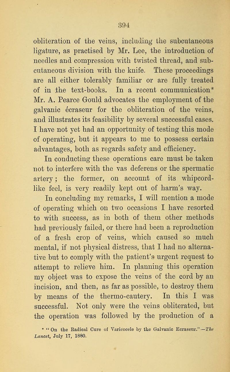 obliteration of the veins, including the subcutaneous ligature, as practised by Mr. Lee, the introduction of needles and compression with twisted thread, and sub- cutaneous division with the knife. These proceedings are all either tolerably familiar or are fully treated of in .the text-books. In a recent communication* Mr. A. Pearce Gould advocates the employment of the galvanic ecraseur for the obliteration of the veins, and illustrates its feasibility by several successful cases. I have not yet had an opportunity of testing this mode of operating, but it appears to me to possess certain advantages, both as regards safety and efficiency. In conducting these operations care must be taken not to interfere with the vas deferens or the spermatic artery; the former, on account of its whipcord- like feel, is very readily kept out of harm's way. In concluding my remarks, I will mention a mode of operating which on two occasions I have resorted to with success, as in both of them other methods had previously failed, or there had been a reproduction of a fresh crop of veins, which caused so much mental, if not physical distress, that I had no alterna- tive but to comply with the patient's urgent request to attempt to relieve him. In planning this operation my object was to expose the veins of the cord by an incision, and then, as far as possible, to destroy them by means of the thermo-cautery. In this I was successful. Not only were the veins obliterated, but the operation was followed by the production of a *  On the Eadical Cure of Varicocele by the Galvanic Ecraseur.—The Lancet, July 17, 1880.