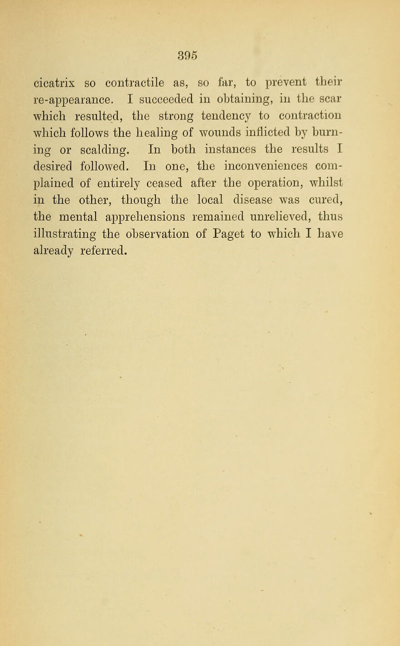 cicatrix so contractile as, so far, to prevent their re-appearance. I succeeded in obtaining, in the scar which resulted, the strong tendency to contraction which follows the healing of wounds inflicted by burn- ing or scalding. In both instances the results I desired followed. In one, the inconveniences com- plained of entirely ceased after the operation, whilst in the other, though the local disease was cured, the mental apprehensions remained unrelieved, thus illustrating the observation of Paget to which I have already referred.