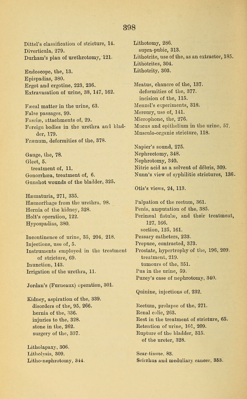 Dittel's classification of stricture, 14. Diverticula, 279. Durham's plan of urethrotomy, 121. Endoscope, the, 13. Epispadias, 380. Ergot and ergotine, 223, 236. Extravasation of urine, 38, 147, 162. Fascal matter in the urine, 63. False passages, 99. Fasciae, attachments of, 29. Foreign bodies in the urethra and blad- der, 179. Framum, deformities of the, 378. Gauge, the, 78. Gleet, 5. treatment of, 11. Gonorrhoea, treatment of, 6. Gunshot wounds of the bladder, 325. Hematuria, 271, 335. Hemorrhage from the urethra, 98. Hernia of the kidney, 328. Holt's operation, 122. Hypospadias, 380. Incontinence of urine, 35, 204, 218. Injections, use of, 5. Instruments employed in the treatment of stricture, 69. Inunction, 143. Irrigation of the urethra, 11. Jordan's (Furneaux) operation, 301. Kidney, aspiration of the, 339. disorders of the, 95, 266. hernia of tbe, 336. injuries to the, 328. stone in the, 262. surgery of the, 337. Litholapaxy, 306. Litbolysis, 309. Litho-nephrotomy, 344. Lithotomy, 286. supra-pubic, 313. Lithotrite, use of the, as an extractor, 185. Lithotrites, 304. Lithotrity, 303. Meatus, chancre of the, 137. deformities of the, 377. incision of the, 115. Menzel's experiments, 318. Mercury, use of, 141. Microphone, the, 276. Mucus and epithelium in the urine, 57. Musculo-organic stricture. 118. Napier's sound, 275. Nephrectomy, 348. Nephrotomy, 340. Nitric acid as a solvent of debris, 309. Nunn's view of syphilitic strictures, 136. Otis's views, 24, 113. Palpation of the rectum, 361. Penis, amputation of the, 385. Perinseal fistula?, and their treatment, 127, 166. section, 125, 161. Pessary catheters, 233. Prepuce, contracted, 373. Prostate, hypertrophy of the, 196, 209. treatment, 219. tumours of the, 351. Pus in the urine, 59. Puzey's case of nephrotomy, 340. Quinine, injections of, 232. Rectum, prolapse of the, 271. Renal colic, 263. Rest in the treatment of stricture, 65. Retention of urine, 101, 209. Rupture of the bladder, 315. of tbe ureter, 328. Scar-tissue, 83. Scirrhus and medullary cancer, 353.