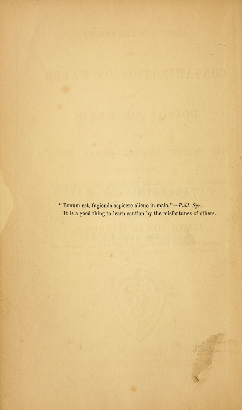 ■ Bonum est, fugienda aspicere alieno in malo.—FuM. Syr. It is a good tiling to learn caution by the misfortunes of others.